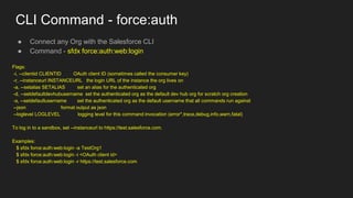 CLI Command - force:auth
● Connect any Org with the Salesforce CLI
● Command - sfdx force:auth:web:login
Flags:
-i, --clientid CLIENTID OAuth client ID (sometimes called the consumer key)
-r, --instanceurl INSTANCEURL the login URL of the instance the org lives on
-a, --setalias SETALIAS set an alias for the authenticated org
-d, --setdefaultdevhubusername set the authenticated org as the default dev hub org for scratch org creation
-s, --setdefaultusername set the authenticated org as the default username that all commands run against
--json format output as json
--loglevel LOGLEVEL logging level for this command invocation (error*,trace,debug,info,warn,fatal)
To log in to a sandbox, set --instanceurl to https://test.salesforce.com.
Examples:
$ sfdx force:auth:web:login -a TestOrg1
$ sfdx force:auth:web:login -i <OAuth client id>
$ sfdx force:auth:web:login -r https://test.salesforce.com
 