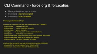 CLI Command - force:org & force:alias
● Manage connected orgs and alias
● Command - sfdx force:org:list
● Command - sfdx force:alias
Fmanage your Salesforce DX orgs
sfdx force:org commands: (get help with sfdx help force:org:COMMAND)
force:org:create create a scratch org
force:org:delete mark a scratch org for deletion
force:org:display get org description
force:org:list list all orgs you’ve created or authenticated to
force:org:open open an org in your browser
force:org:shape:create create a snapshot of org edition, features, and licenses
force:org:shape:delete delete all org shapes for a target org
force:org:shape:list list all org shapes you’ve created
sfdx force:alias commands: (get help with sfdx help force:alias:COMMAND)
force:alias:list list username aliases for the Salesforce CLI
force:alias:set set username aliases for the Salesforce CLI
 
