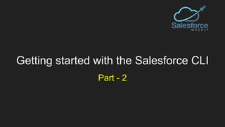 Getting started with the Salesforce CLI
Part - 2
 