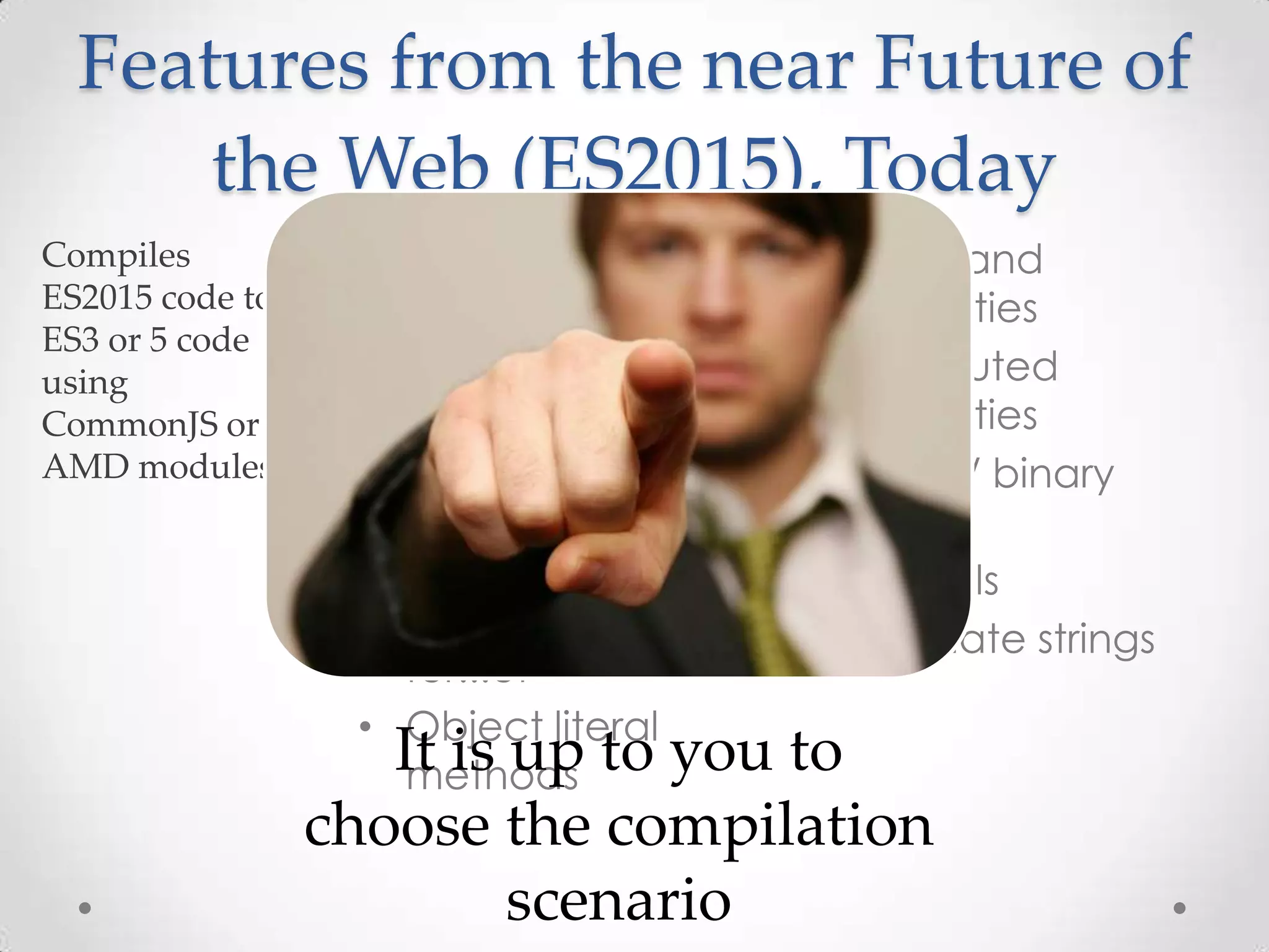 • Modules
• Classes
• Arrow functions
• Default parameters
• Destructuring
• Spread and rest
• Let and const
• for...of
• Object literal
methods
• Shorthand
properties
• Computed
properties
• Octal / binary
literals
• Symbols
• Template strings
Features from the near Future of
the Web (ES2015), Today
It is up to you to
choose the compilation
scenario
 