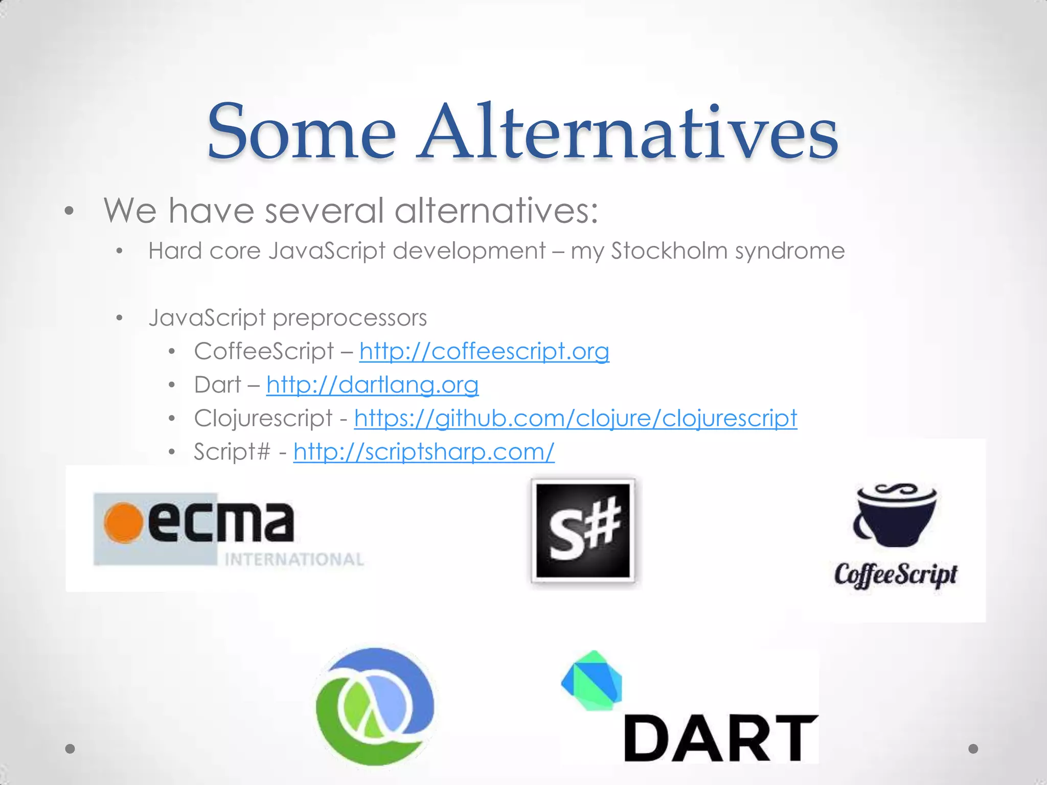 Some Alternatives
• We have several alternatives:
• Hard core JavaScript development – my Stockholm syndrome
• JavaScript preprocessors
• CoffeeScript – http://coffeescript.org
• Dart – http://dartlang.org
• Clojurescript - https://github.com/clojure/clojurescript
• Script# - http://scriptsharp.com/
 