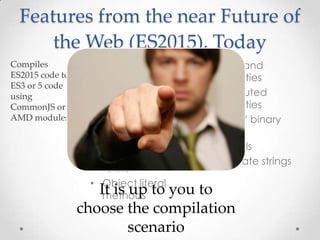 • Modules
• Classes
• Arrow functions
• Default parameters
• Destructuring
• Spread and rest
• Let and const
• for...of
• Object literal
methods
• Shorthand
properties
• Computed
properties
• Octal / binary
literals
• Symbols
• Template strings
Features from the near Future of
the Web (ES2015), Today
It is up to you to
choose the compilation
scenario
 