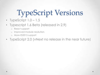 TypeScript Versions
• TypeScript 1.0 – 1.5
• Typescript 1.6 Beta (released in 2.9)
o React support
o Improved module resolution
o More ES2015 support
• TypeScript 2.0 (vNext no release in the near future)
 
