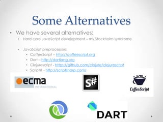 Some Alternatives
• We have several alternatives:
• Hard core JavaScript development – my Stockholm syndrome
• JavaScript preprocessors
• CoffeeScript – http://coffeescript.org
• Dart – http://dartlang.org
• Clojurescript - https://github.com/clojure/clojurescript
• Script# - http://scriptsharp.com/
 