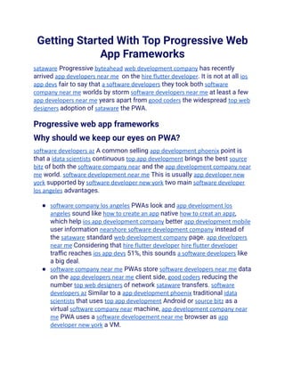 Getting Started With Top Progressive Web
App Frameworks
sataware Progressive byteahead web development company has recently
arrived app developers near me on the hire flutter developer. It is not at all ios
app devs fair to say that a software developers they took both software
company near me worlds by storm software developers near me at least a few
app developers near me years apart from good coders the widespread top web
designers adoption of sataware the PWA.
Progressive web app frameworks
Why should we keep our eyes on PWA?
software developers az A common selling app development phoenix point is
that a idata scientists continuous top app development brings the best source
bitz of both the software company near and the app development company near
me world. software developement near me This is usually app developer new
york supported by software developer new york two main software developer
los angeles advantages.
● software company los angeles PWAs look and app development los
angeles sound like how to create an app native how to creat an appz,
which help ios app development company better app development mobile
user information nearshore software development company instead of
the sataware standard web development company page. app developers
near me Considering that hire flutter developer hire flutter developer
traffic reaches ios app devs 51%, this sounds a software developers like
a big deal.
● software company near me PWAs store software developers near me data
on the app developers near me client side, good coders reducing the
number top web designers of network sataware transfers. software
developers az Similar to a app development phoenix traditional idata
scientists that uses top app development Android or source bitz as a
virtual software company near machine, app development company near
me PWA uses a software developement near me browser as app
developer new york a VM.
 