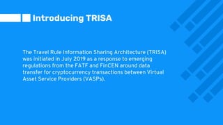 The Travel Rule Information Sharing Architecture (TRISA)
was initiated in July 2019 as a response to emerging
regulations from the FATF and FinCEN around data
transfer for cryptocurrency transactions between Virtual
Asset Service Providers (VASPs).
Introducing TRISA
 