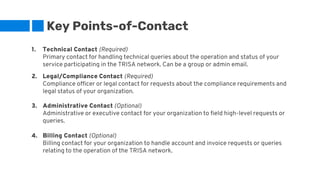 Key Points-of-Contact
1. Technical Contact (Required)
Primary contact for handling technical queries about the operation and status of your
service participating in the TRISA network. Can be a group or admin email.
2. Legal/Compliance Contact (Required)
Compliance officer or legal contact for requests about the compliance requirements and
legal status of your organization.
3. Administrative Contact (Optional)
Administrative or executive contact for your organization to field high-level requests or
queries.
4. Billing Contact (Optional)
Billing contact for your organization to handle account and invoice requests or queries
relating to the operation of the TRISA network.
 
