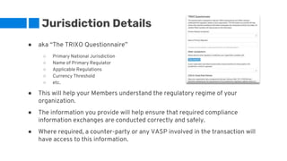 Jurisdiction Details
● aka “The TRIXO Questionnaire”
○ Primary National Jurisdiction
○ Name of Primary Regulator
○ Applicable Regulations
○ Currency Threshold
○ etc.
● This will help your Members understand the regulatory regime of your
organization.
● The information you provide will help ensure that required compliance
information exchanges are conducted correctly and safely.
● Where required, a counter-party or any VASP involved in the transaction will
have access to this information.
 