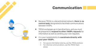 Communication
● Because TRISA is a decentralized network, there is no
central body designated to facilitate communications
between VASPs.
● TRISA exchanges go in two directions, and you must
be prepared to respond to other VASPs requests for
information as well as sending your own requests.
● It is your responsibility to coordinate directly with
your peer VASPs.
○ For secure information sharing, use the TRISA protocol.
○ For informal communications, use the TRISA Slack
group.
 