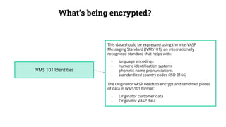 What’s being encrypted?
IVMS 101 Identities
This data should be expressed using the interVASP
Messaging Standard (IVMS101), an internationally
recognized standard that helps with:
- language encodings
- numeric identification systems
- phonetic name pronunciations
- standardized country codes (ISO 3166)
The Originator VASP needs to encrypt and send two pieces
of data in IVMS101 format:
- Originator customer data
- Originator VASP data
 
