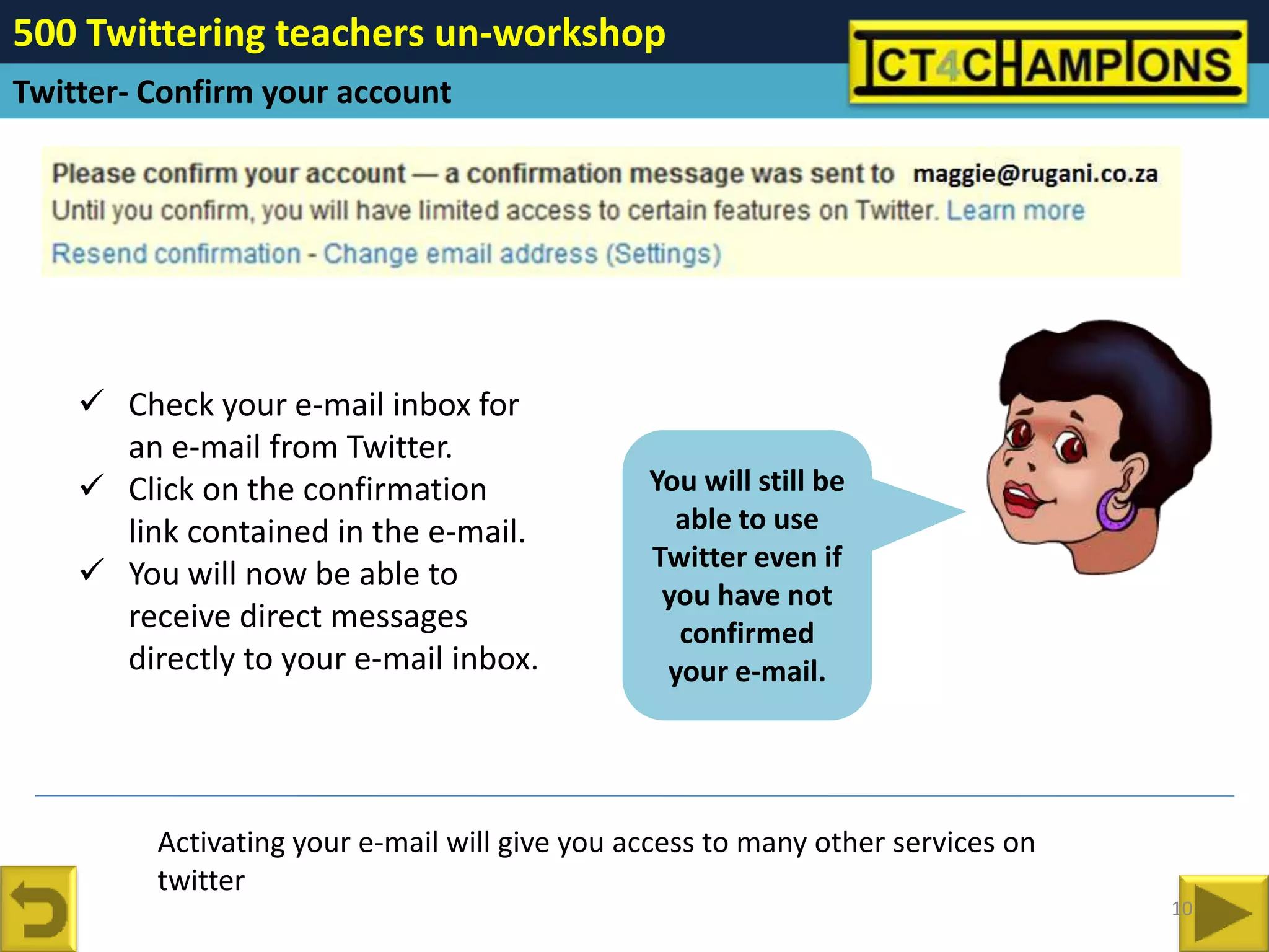 500 Twittering teachers un-workshop
Twitter- Confirm your account




     Check your e-mail inbox for
      an e-mail from Twitter.
     Click on the confirmation                You will still be
      link contained in the e-mail.              able to use
                                               Twitter even if
     You will now be able to
                                                you have not
      receive direct messages                    confirmed
      directly to your e-mail inbox.            your e-mail.




         Activating your e-mail will give you access to many other services on
         twitter
                                                                                 10
 