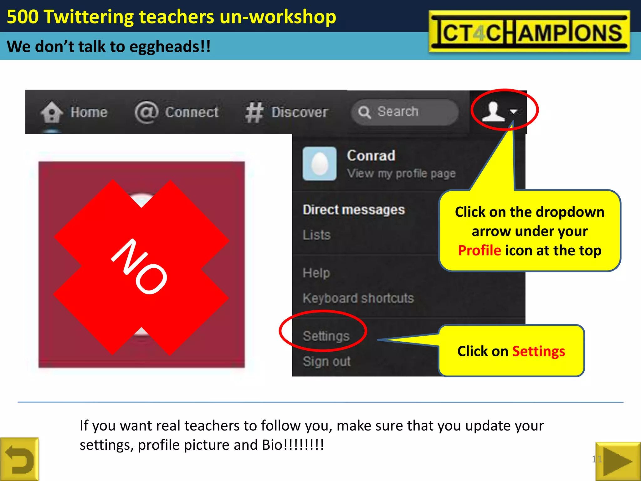 500 Twittering teachers un-workshop
We don’t talk to eggheads!!




                                                                  Click on the dropdown
                                                                     arrow under your
                                                                  Profile icon at the top




                                                                  Click on Settings



         If you want real teachers to follow you, make sure that you update your
         settings, profile picture and Bio!!!!!!!!
                                                                                      11
 