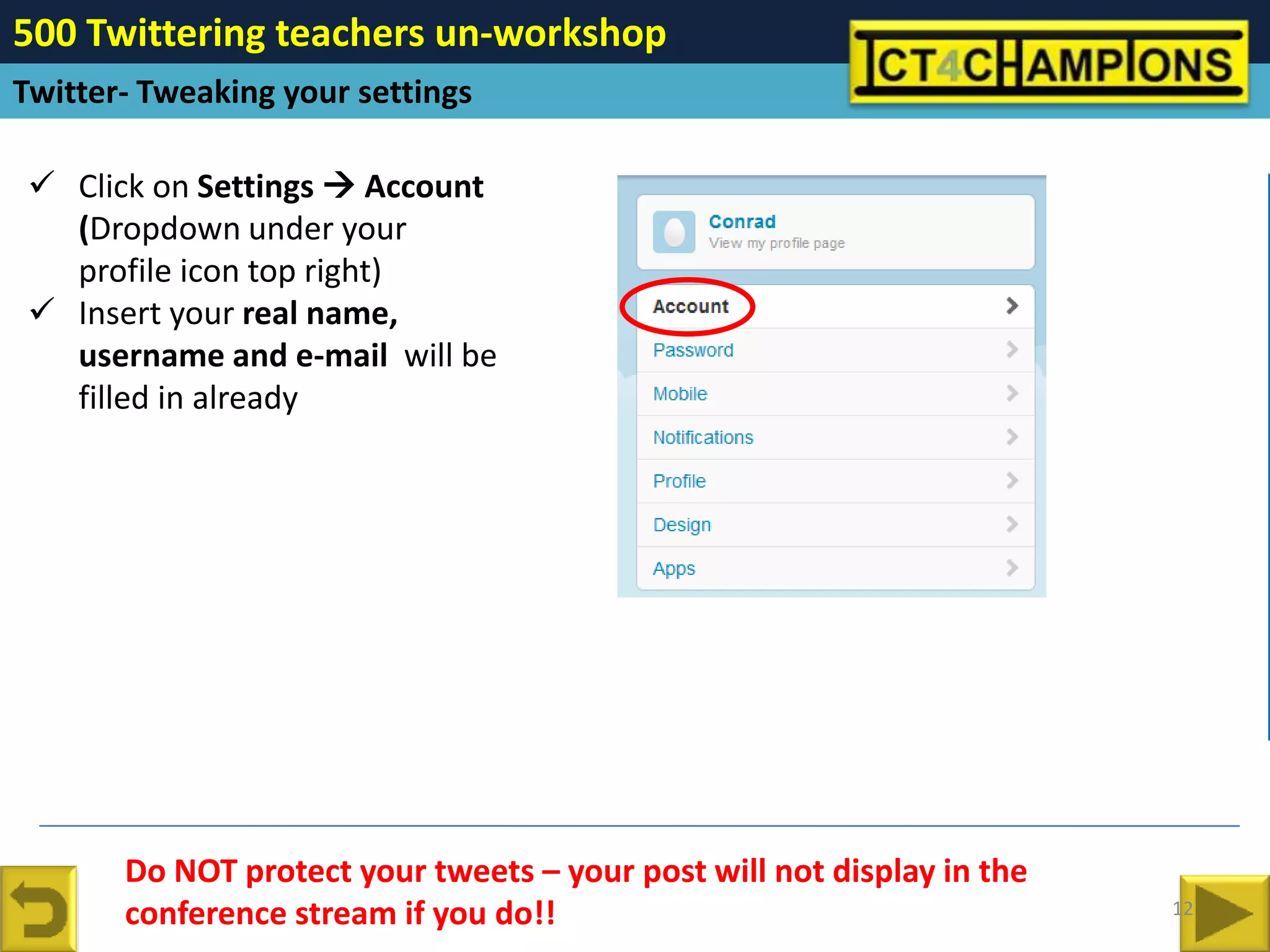 500 Twittering teachers un-workshop
Twitter- Tweaking your settings

  Click on Settings  Account
   (Dropdown under your
   profile icon top right)
  Insert your real name,
   username and e-mail will be
   filled in already




       Do NOT protect your tweets – your post will not display in the
       conference stream if you do!!                                    12
 