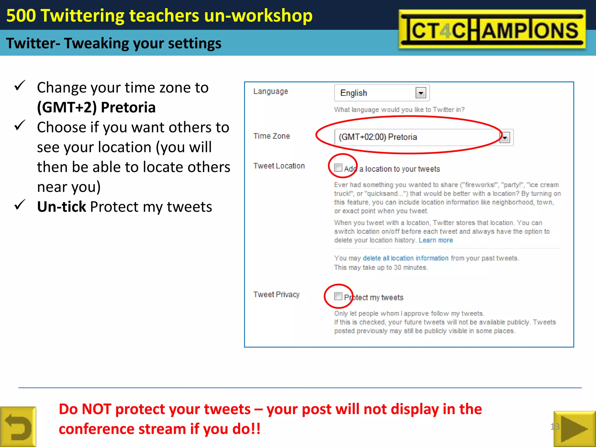 500 Twittering teachers un-workshop
Twitter- Tweaking your settings

  Change your time zone to
   (GMT+2) Pretoria
  Choose if you want others to
   see your location (you will
   then be able to locate others
   near you)
  Un-tick Protect my tweets




       Do NOT protect your tweets – your post will not display in the
       conference stream if you do!!                                    13
 