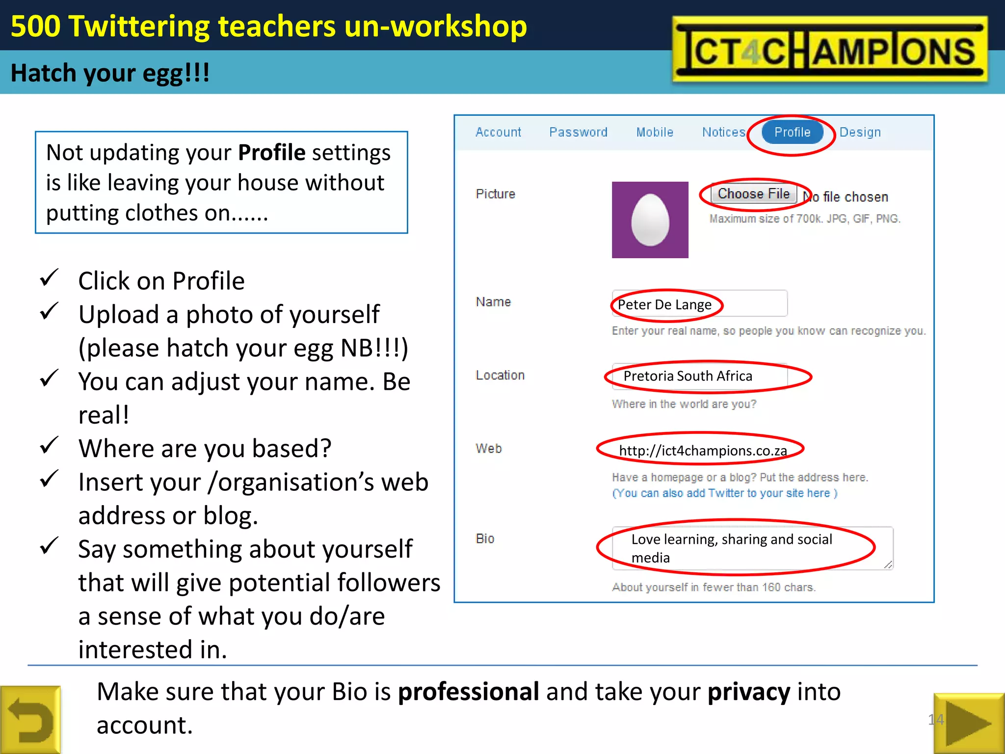 500 Twittering teachers un-workshop
Hatch your egg!!!

   Not updating your Profile settings
   is like leaving your house without
   putting clothes on......

   Click on Profile
                                                    Peter De Lange
   Upload a photo of yourself
    (please hatch your egg NB!!!)
   You can adjust your name. Be                     Pretoria South Africa

    real!
   Where are you based?                            http://ict4champions.co.za

   Insert your /organisation’s web
    address or blog.
   Say something about yourself                      Love learning, sharing and social
                                                      media
    that will give potential followers
    a sense of what you do/are
    interested in.
      Make sure that your Bio is professional and take your privacy into
                                                                                          14
      account.
 