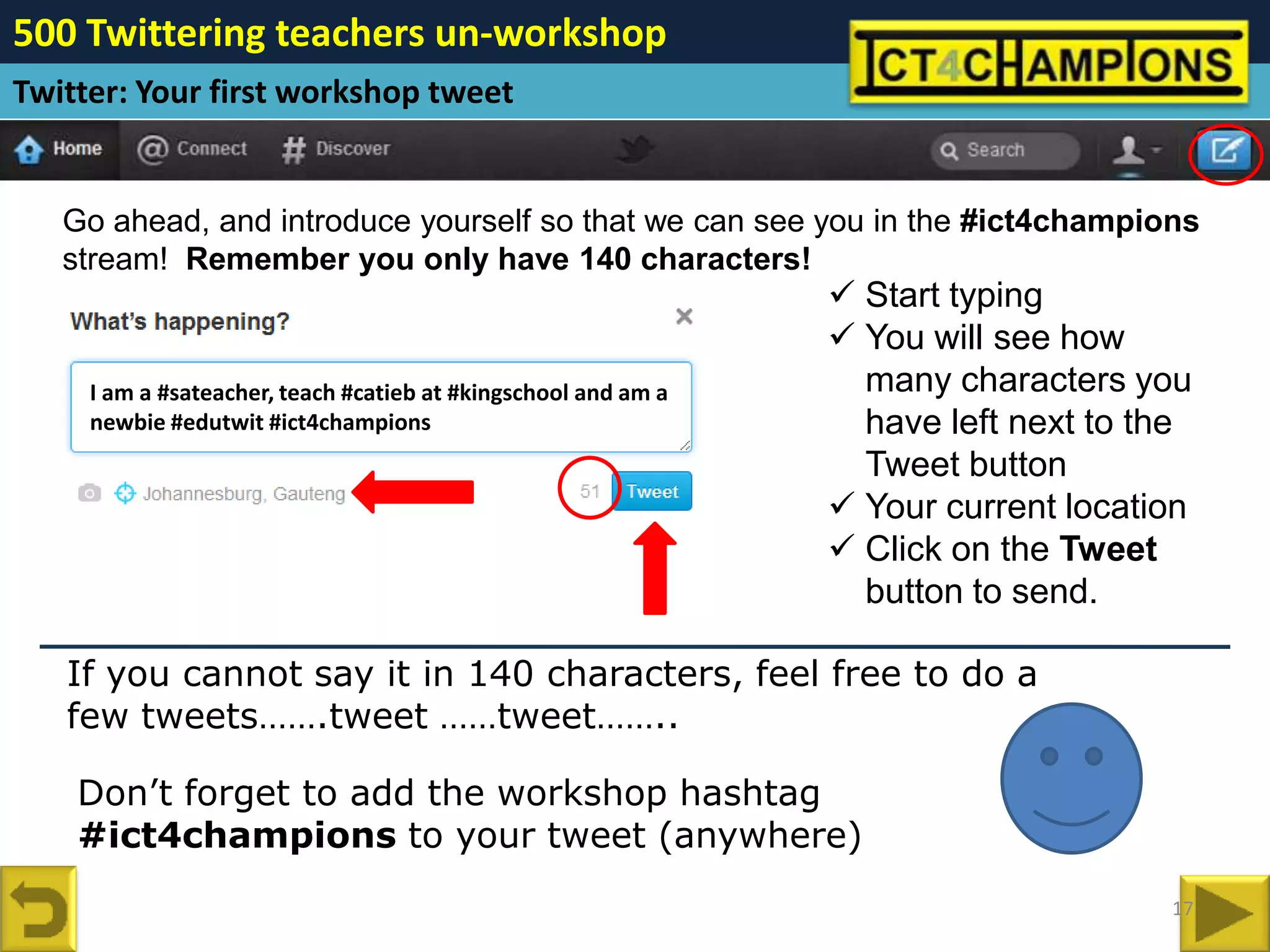 500 Twittering teachers un-workshop
Twitter: Your first workshop tweet


   Go ahead, and introduce yourself so that we can see you in the #ict4champions
   stream! Remember you only have 140 characters!
                                                                 Start typing
                                                                 You will see how
     I am a #sateacher, teach #catieb at #kingschool and am a     many characters you
     newbie #edutwit #ict4champions                               have left next to the
                                                                  Tweet button
                                                                 Your current location
                                                                 Click on the Tweet
                                                                  button to send.

   If you cannot say it in 140 characters, feel free to do a
   few tweets…….tweet ……tweet……..

    Don’t forget to add the workshop hashtag
    #ict4champions to your tweet (anywhere)
                                                                                     17
 