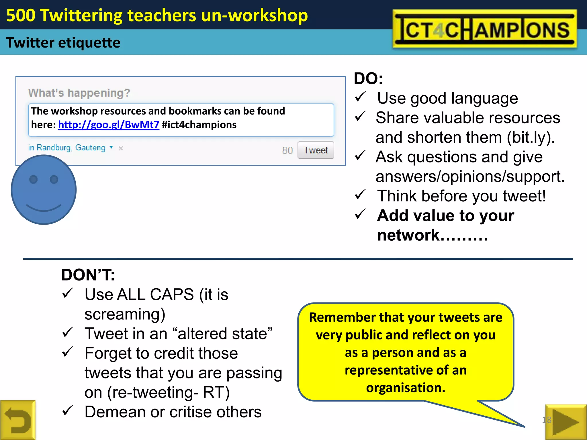 500 Twittering teachers un-workshop
Twitter etiquette

                                                              DO:
                                                               Use good language
   The workshop resources and bookmarks can be found
   here: http://goo.gl/BwMt7 #ict4champions                    Share valuable resources
                                                                and shorten them (bit.ly).
                                                               Ask questions and give
                                                                answers/opinions/support.
                                                               Think before you tweet!
                                                               Add value to your
                                                                network………

        DON’T:
         Use ALL CAPS (it is
          screaming)                                   Remember that your tweets are
         Tweet in an “altered state”                   very public and reflect on you
         Forget to credit those                             as a person and as a
          tweets that you are passing                        representative of an
          on (re-tweeting- RT)                                   organisation.
         Demean or critise others                                                       18
 