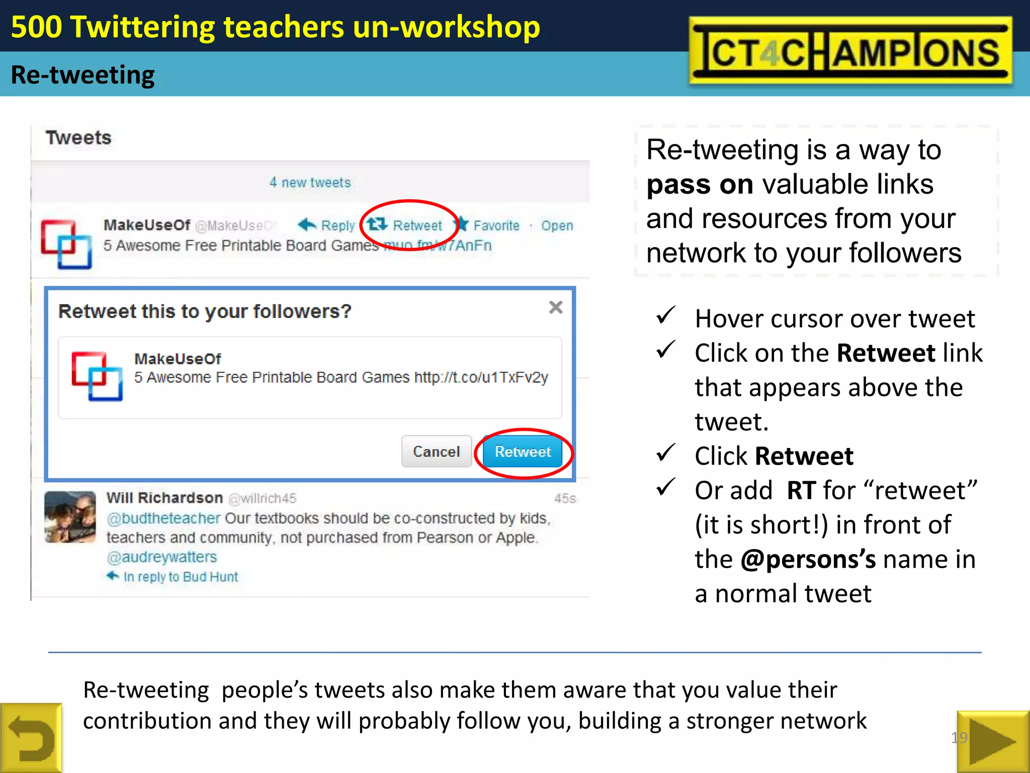500 Twittering teachers un-workshop
Re-tweeting

                                                          Re-tweeting is a way to
                                                          pass on valuable links
                                                          and resources from your
                                                          network to your followers

                                                            Hover cursor over tweet
                                                            Click on the Retweet link
                                                             that appears above the
                                                             tweet.
                                                            Click Retweet
                                                            Or add RT for “retweet”
                                                             (it is short!) in front of
                                                             the @persons’s name in
                                                             a normal tweet


     Re-tweeting people’s tweets also make them aware that you value their
     contribution and they will probably follow you, building a stronger network
                                                                                    19
 