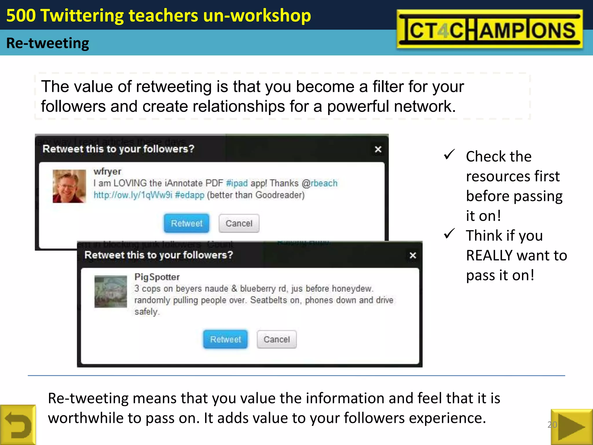 500 Twittering teachers un-workshop
Re-tweeting

    The value of retweeting is that you become a filter for your
    followers and create relationships for a powerful network.


                                                                 Check the
                                                                  resources first
                                                                  before passing
                                                                  it on!
                                                                 Think if you
                                                                  REALLY want to
                                                                  pass it on!




     Re-tweeting means that you value the information and feel that it is
     worthwhile to pass on. It adds value to your followers experience.       20
 