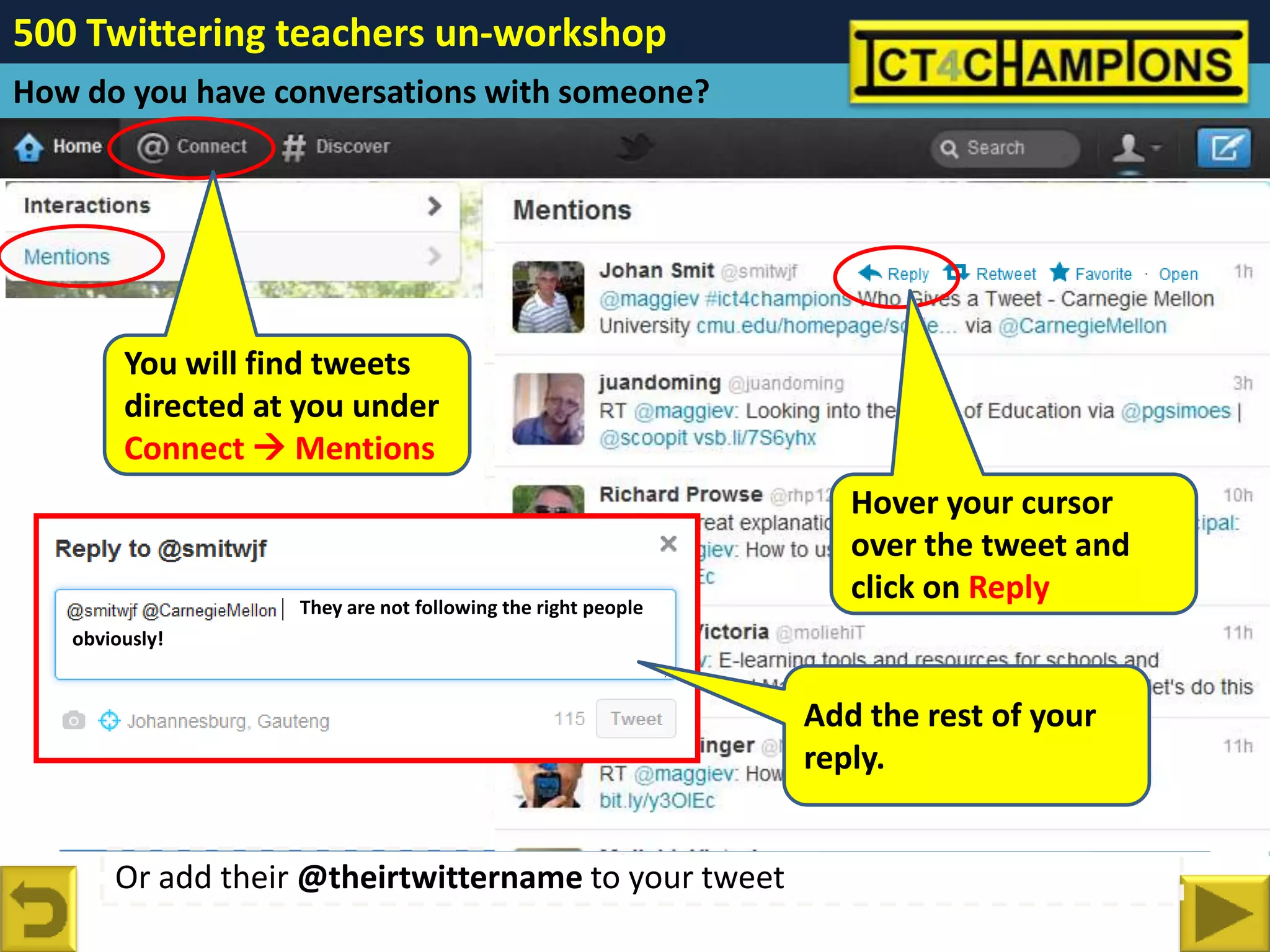 500 Twittering teachers un-workshop
How do you have conversations with someone?




        You will find tweets
        directed at you under
        Connect  Mentions
                                                             Hover over the tweet
                                                             to you andyour cursor
                                                                 Hover click on
                                                             Reply the tweet and
                                                                 over
                   They are not following the right people
                                                                 click on Reply
   obviously!


                                                             Add the rest of your
                                                             reply.


       Or add their @theirtwittername to your tweet
 
