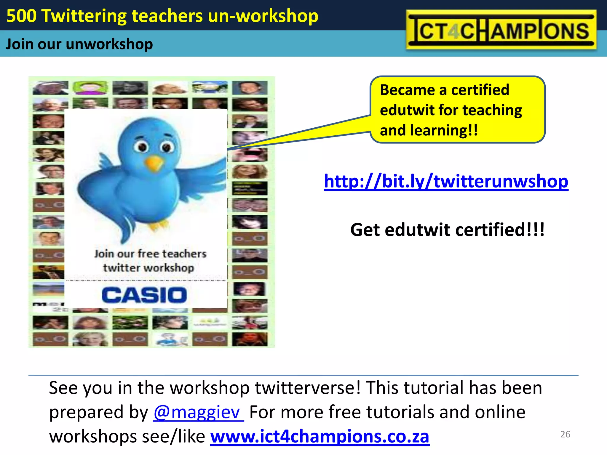 500 Twittering teachers un-workshop
Join our unworkshop

                                             Became a certified
                                             edutwit for teaching
                                             and learning!!


                                      http://bit.ly/twitterunwshop

                                         Get edutwit certified!!!




     See you in the workshop twitterverse! This tutorial has been
     prepared by @maggiev For more free tutorials and online
     workshops see/like www.ict4champions.co.za                     26
 
