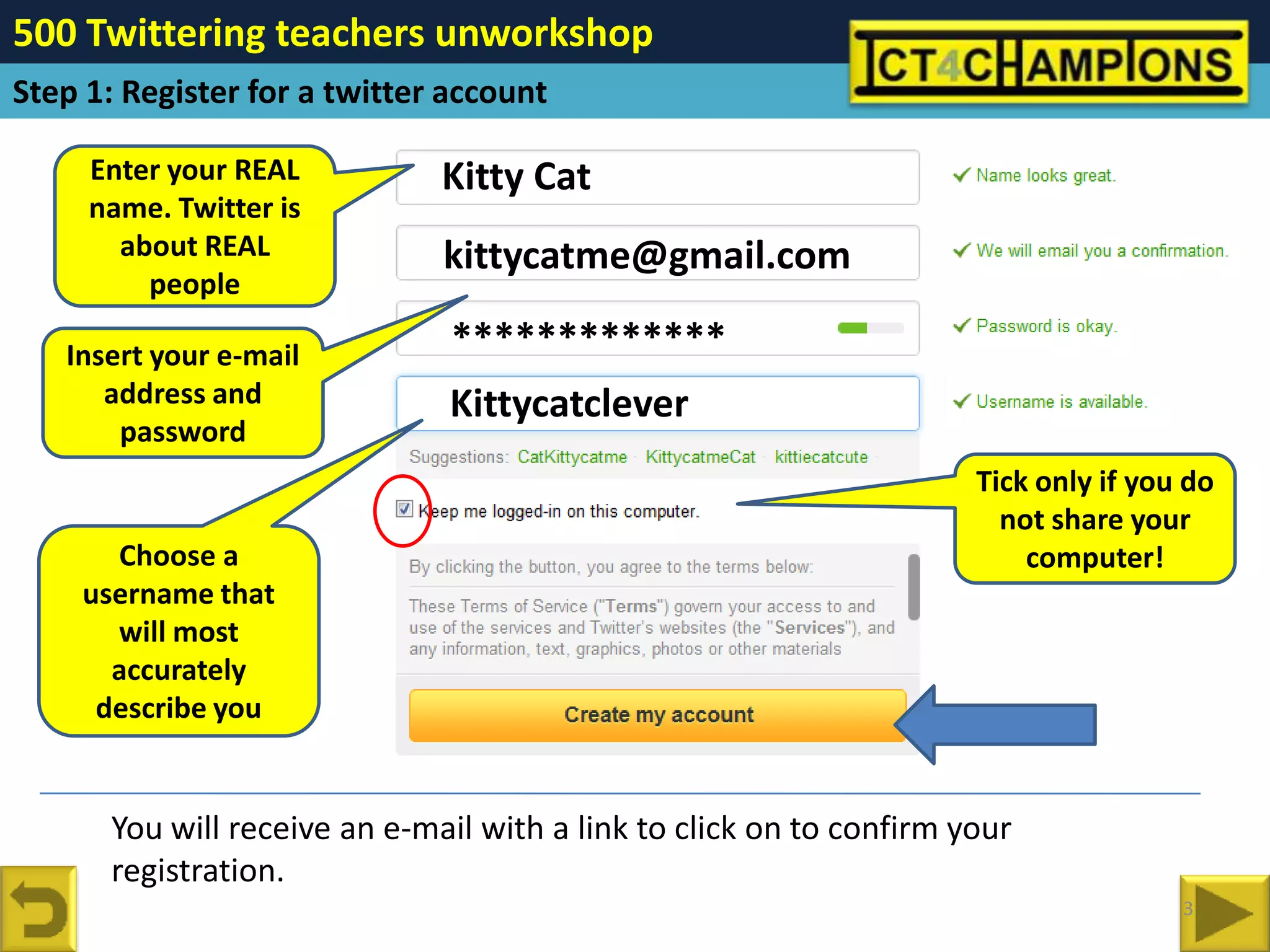 500 Twittering teachers unworkshop
Step 1: Register for a twitter account

     Enter your REAL           Kitty Cat
     name. Twitter is
       about REAL              kittycatme@gmail.com
         people

   Insert your e-mail          *************
      address and              Kittycatclever
       password
                                                                      Tick only if you do
                                                                        not share your
      Choose a                                                            computer!
    username that
      will most
      accurately
     describe you


       You will receive an e-mail with a link to click on to confirm your
       registration.
                                                                                      3
 