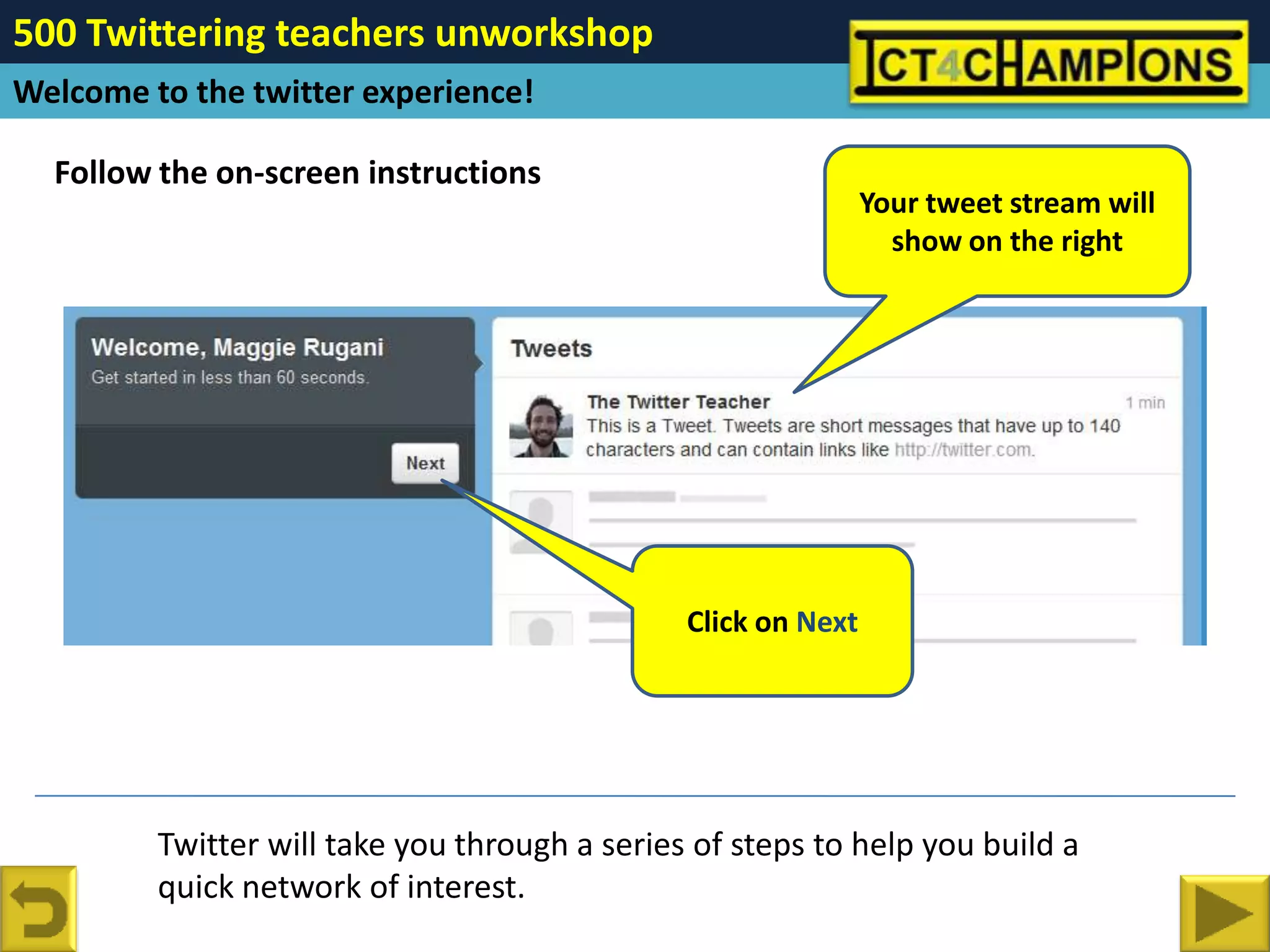500 Twittering teachers unworkshop
Welcome to the twitter experience!

  Follow the on-screen instructions
                                                               Your tweet stream will
                                                                 show on the right




                                               Click on Next




         Twitter will take you through a series of steps to help you build a
         quick network of interest.
 