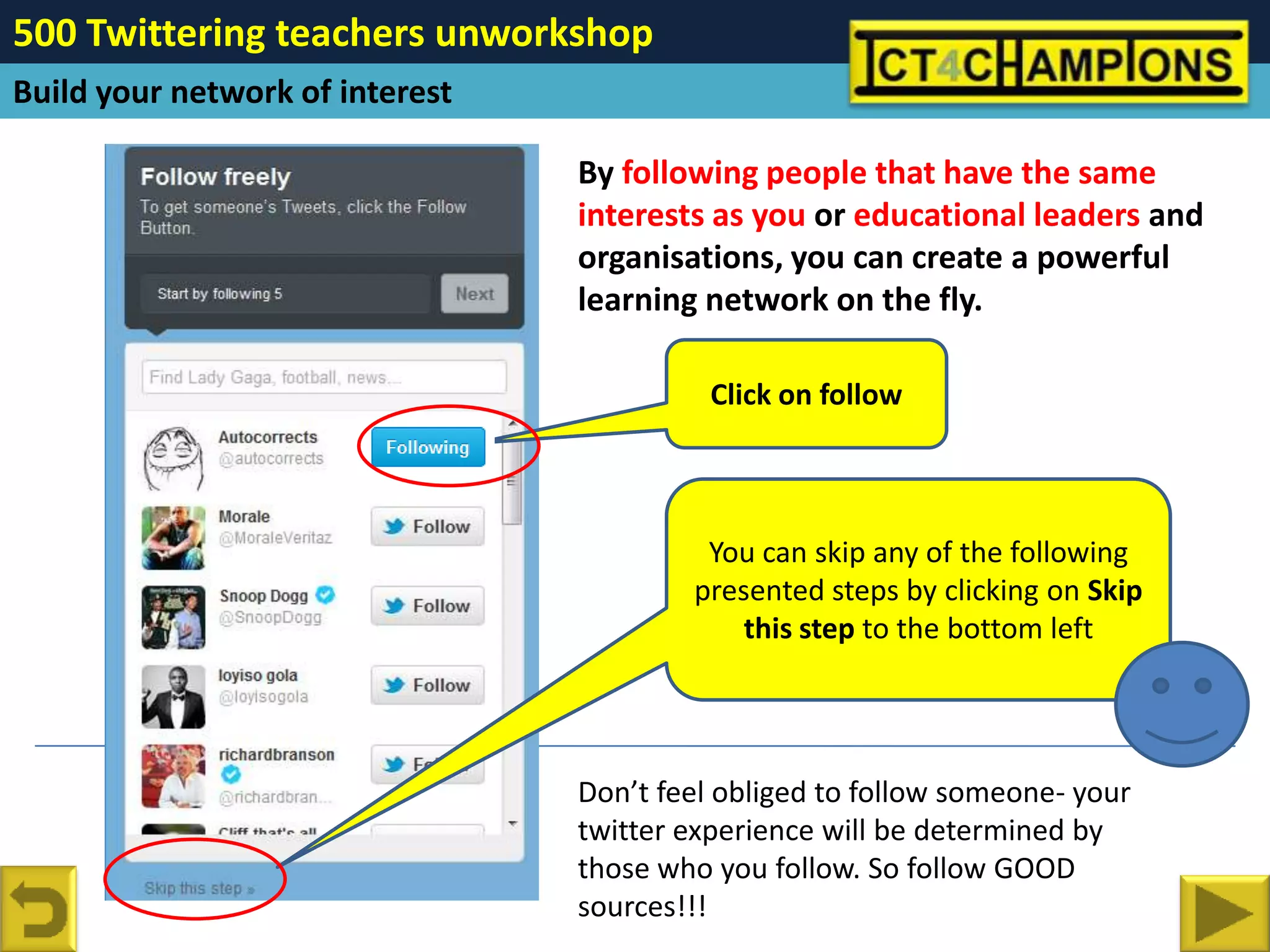 500 Twittering teachers unworkshop
Build your network of interest

                                 By following people that have the same
                                 interests as you or educational leaders and
                                 organisations, you can create a powerful
                                 learning network on the fly.

                                           Click on follow



                                          You can skip any of the following
                                         presented steps by clicking on Skip
                                             this step to the bottom left




                                 Don’t feel obliged to follow someone- your
                                 twitter experience will be determined by
                                 those who you follow. So follow GOOD
                                 sources!!!
 