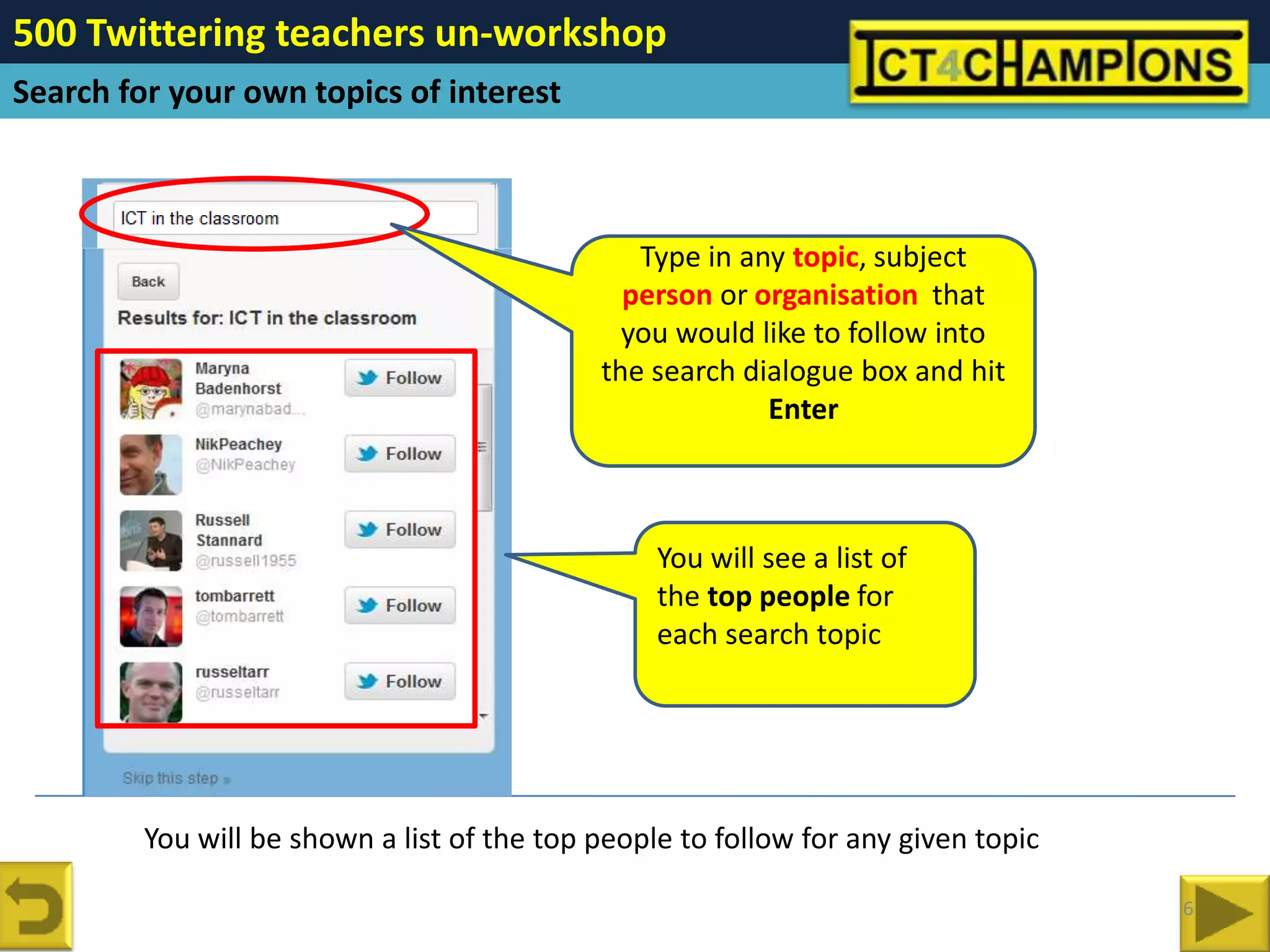 500 Twittering teachers un-workshop
Search for your own topics of interest



                                                Type in any topic, subject
                                               person or organisation that
                                               you would like to follow into
                                             the search dialogue box and hit
                                                          Enter



                                                  You will see a list of
                                                  the top people for
                                                  each search topic




         You will be shown a list of the top people to follow for any given topic

                                                                                    6
 