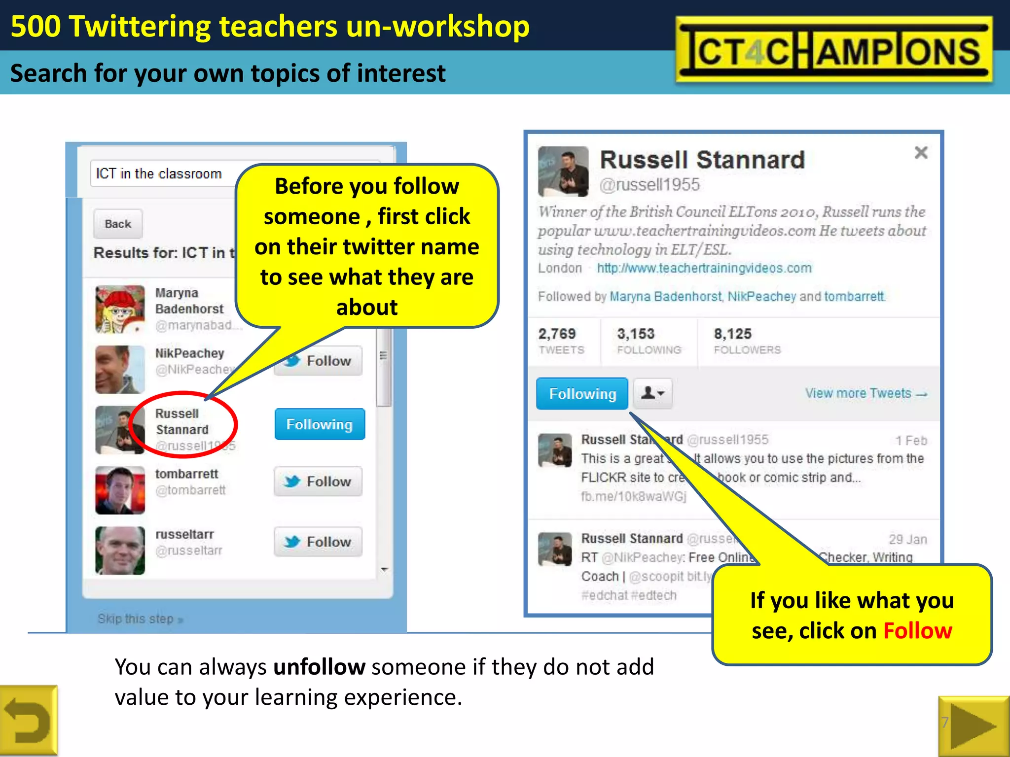 500 Twittering teachers un-workshop
Search for your own topics of interest


                       Before you follow
                      someone , first click
                     on their twitter name
                     to see what they are
                             about




                                                              If you like what you
                                                              see, click on Follow
         You can always unfollow someone if they do not add
         value to your learning experience.
                                                                                7
 