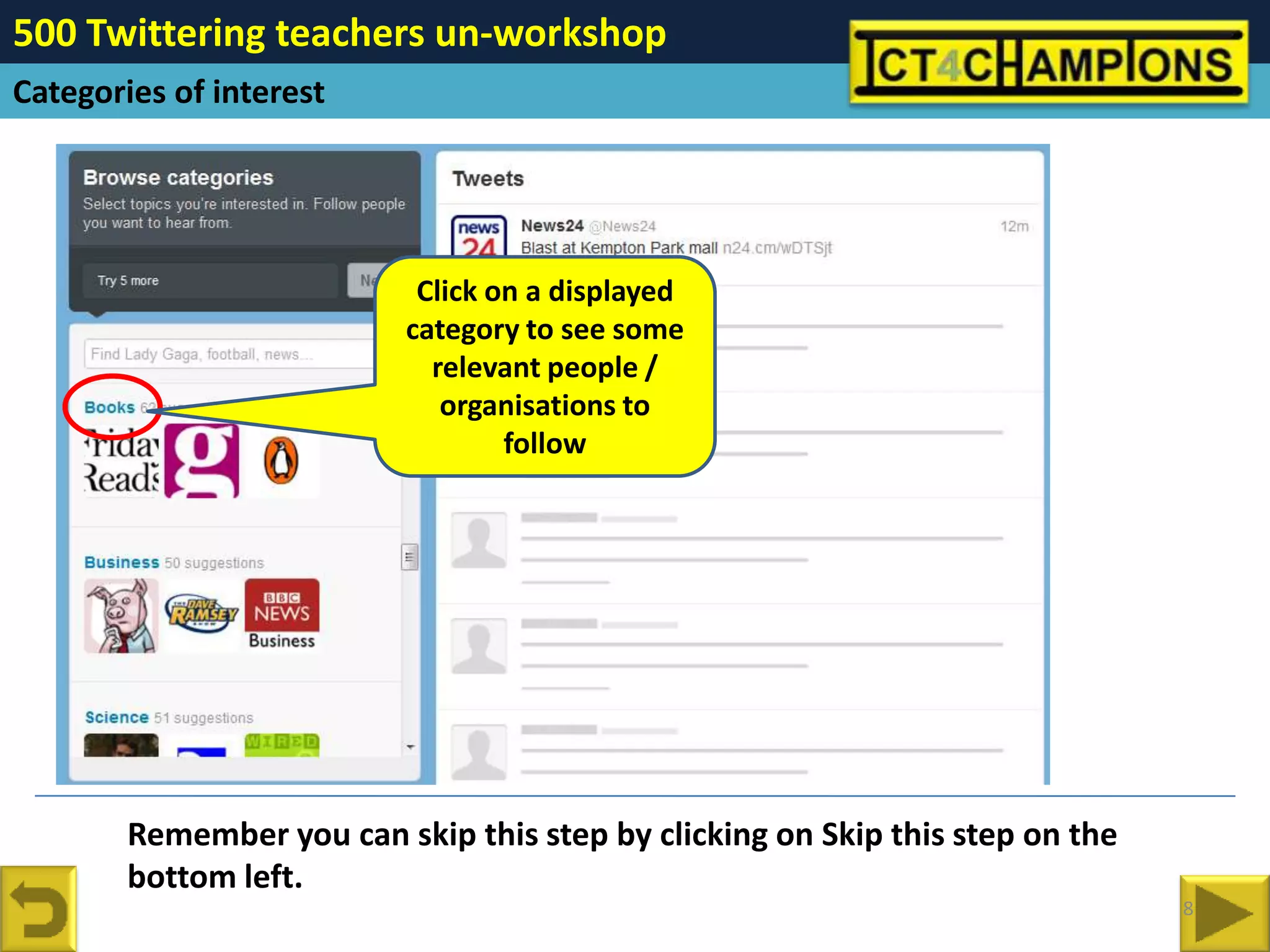 500 Twittering teachers un-workshop
Categories of interest




                            Click on a displayed
                           category to see some
                             relevant people /
                              organisations to
                                   follow




        Remember you can skip this step by clicking on Skip this step on the
        bottom left.
                                                                               8
 