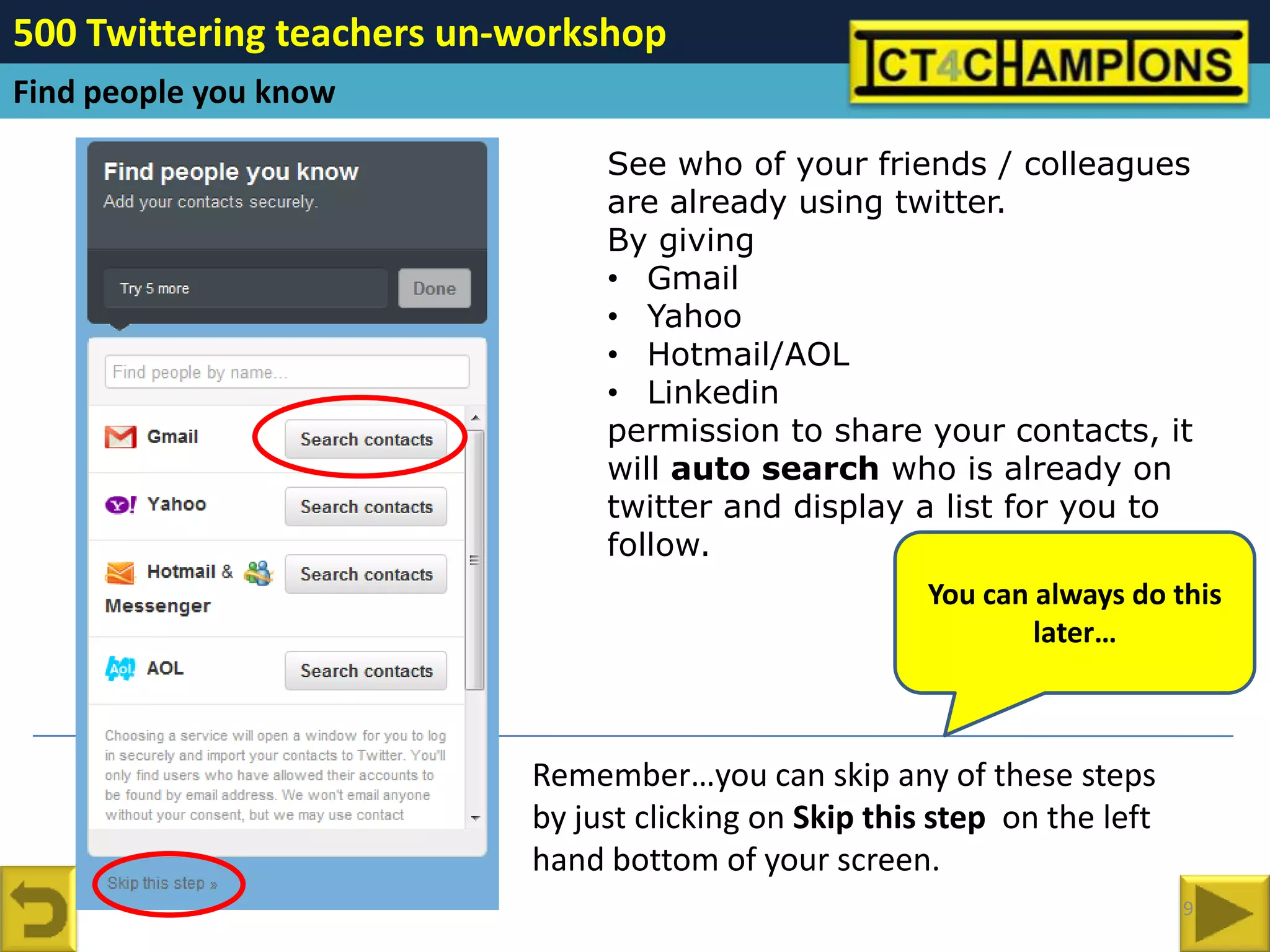 500 Twittering teachers un-workshop
Find people you know

                                See who of your friends / colleagues
                                are already using twitter.
                                By giving
                                • Gmail
                                • Yahoo
                                • Hotmail/AOL
                                • Linkedin
                                permission to share your contacts, it
                                will auto search who is already on
                                twitter and display a list for you to
                                follow.
                                                        You can always do this
                                                                later…



                           Remember…you can skip any of these steps
                           by just clicking on Skip this step on the left
                           hand bottom of your screen.
                                                                            9
 