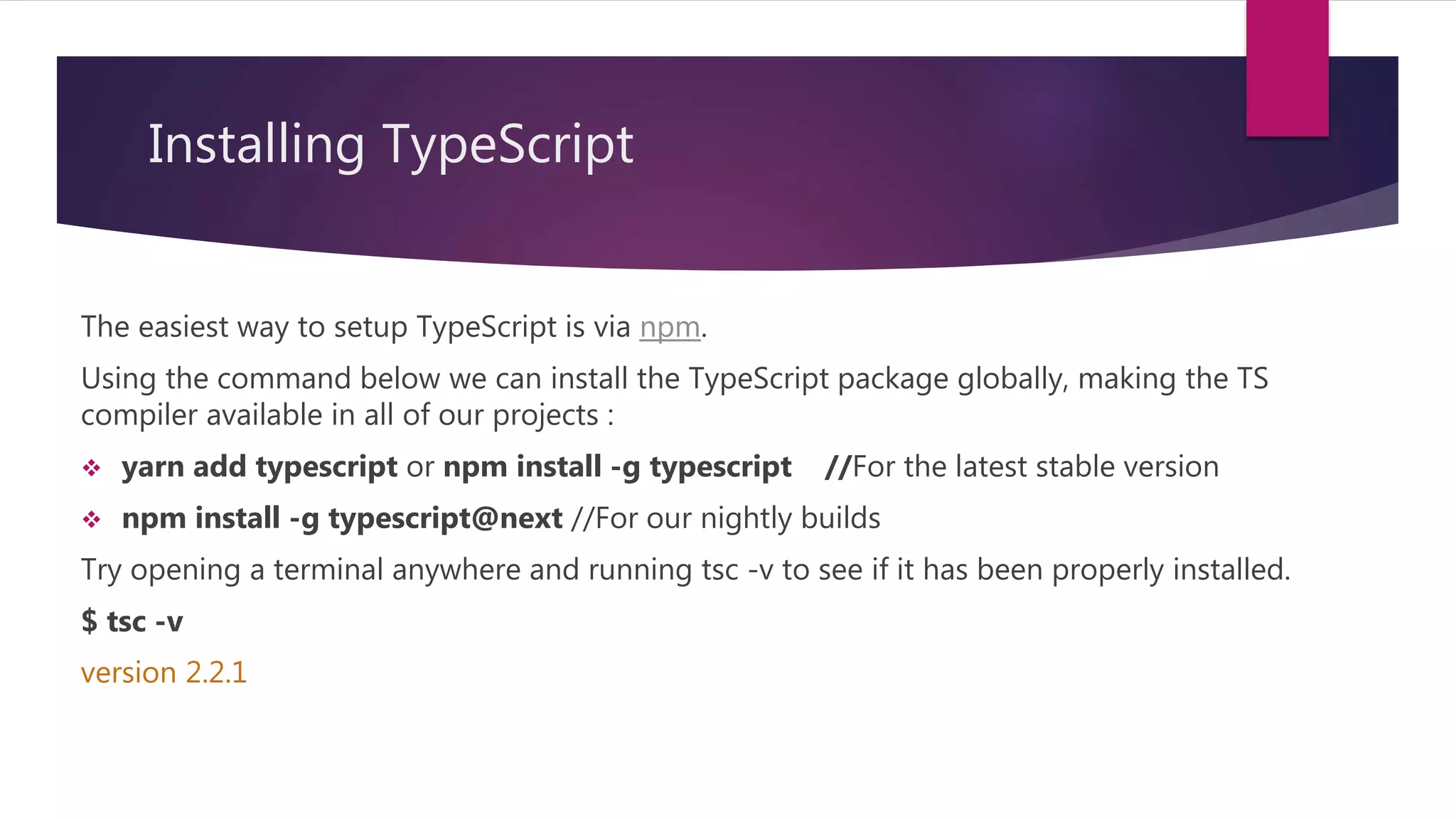 Installing TypeScript The easiest way to setup TypeScript is via npm. Using the command below we can install the TypeScript package globally, making the TS compiler available in all of our projects :  yarn add typescript or npm install -g typescript //For the latest stable version  npm install -g typescript@next //For our nightly builds Try opening a terminal anywhere and running tsc -v to see if it has been properly installed. $ tsc -v version 2.2.1 
