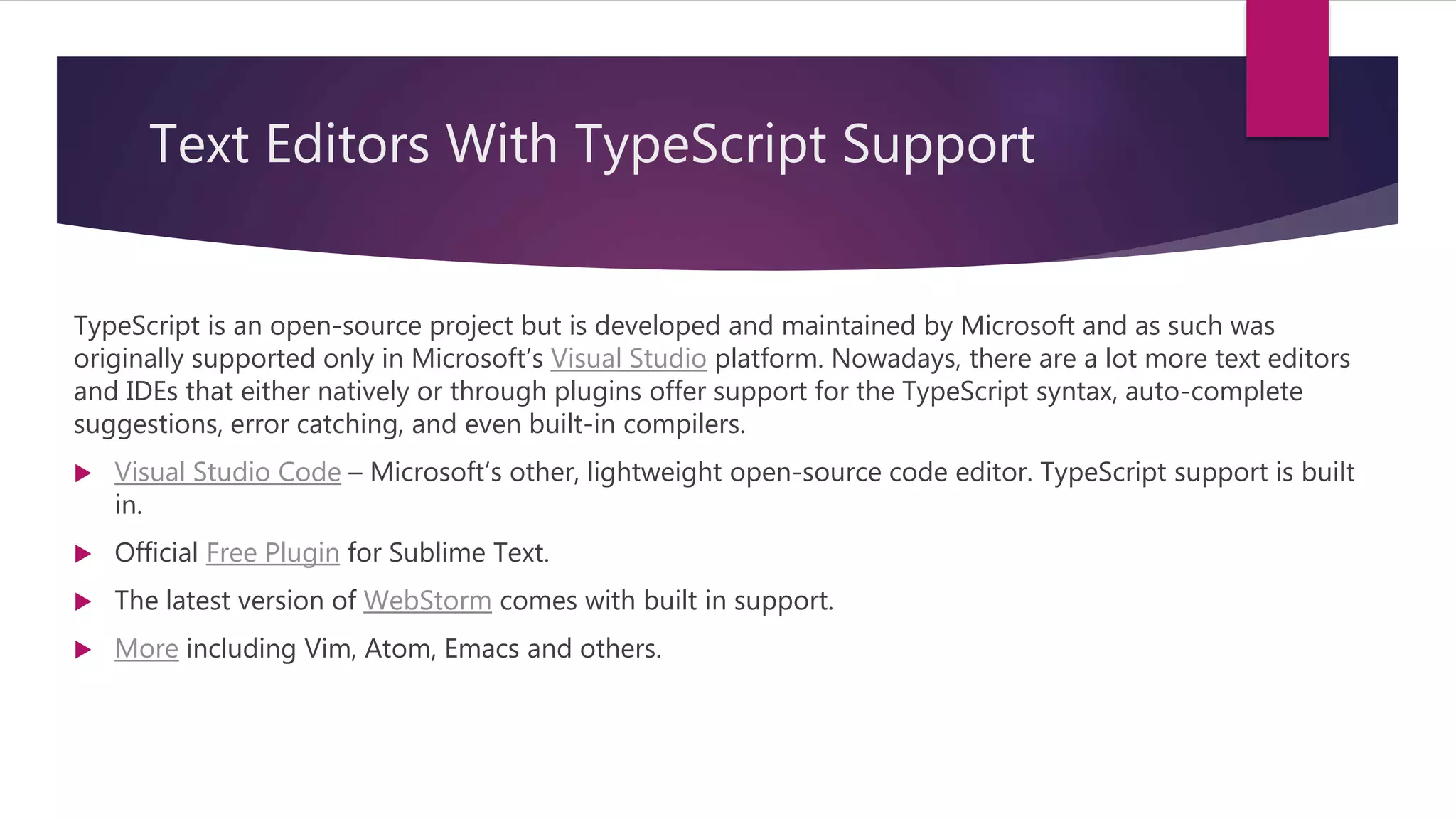 Text Editors With TypeScript Support TypeScript is an open-source project but is developed and maintained by Microsoft and as such was originally supported only in Microsoft’s Visual Studio platform. Nowadays, there are a lot more text editors and IDEs that either natively or through plugins offer support for the TypeScript syntax, auto-complete suggestions, error catching, and even built-in compilers.  Visual Studio Code – Microsoft’s other, lightweight open-source code editor. TypeScript support is built in.  Official Free Plugin for Sublime Text.  The latest version of WebStorm comes with built in support.  More including Vim, Atom, Emacs and others. 