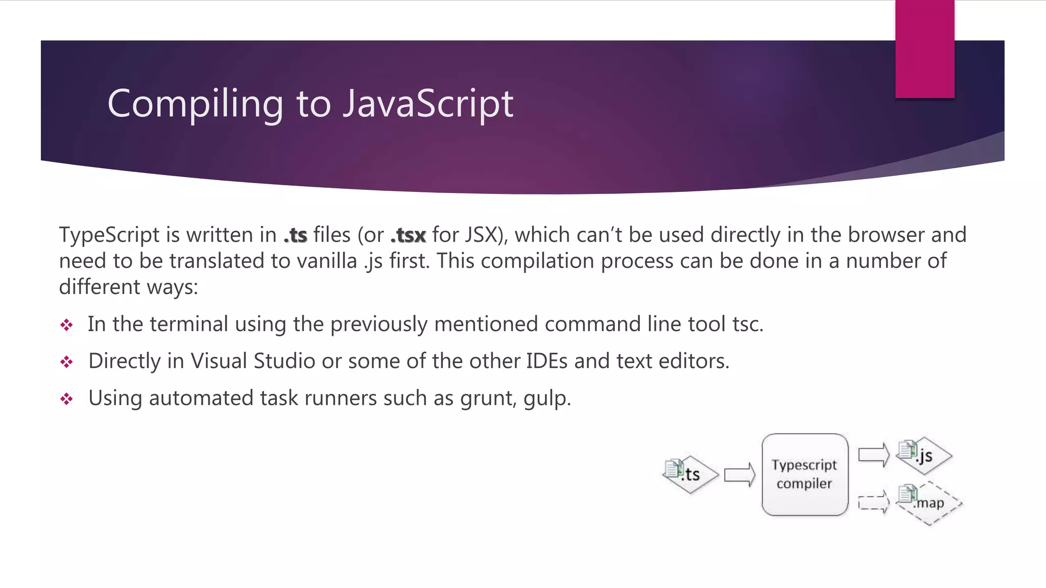 Compiling to JavaScript TypeScript is written in .ts files (or .tsx for JSX), which can’t be used directly in the browser and need to be translated to vanilla .js first. This compilation process can be done in a number of different ways:  In the terminal using the previously mentioned command line tool tsc.  Directly in Visual Studio or some of the other IDEs and text editors.  Using automated task runners such as grunt, gulp. 