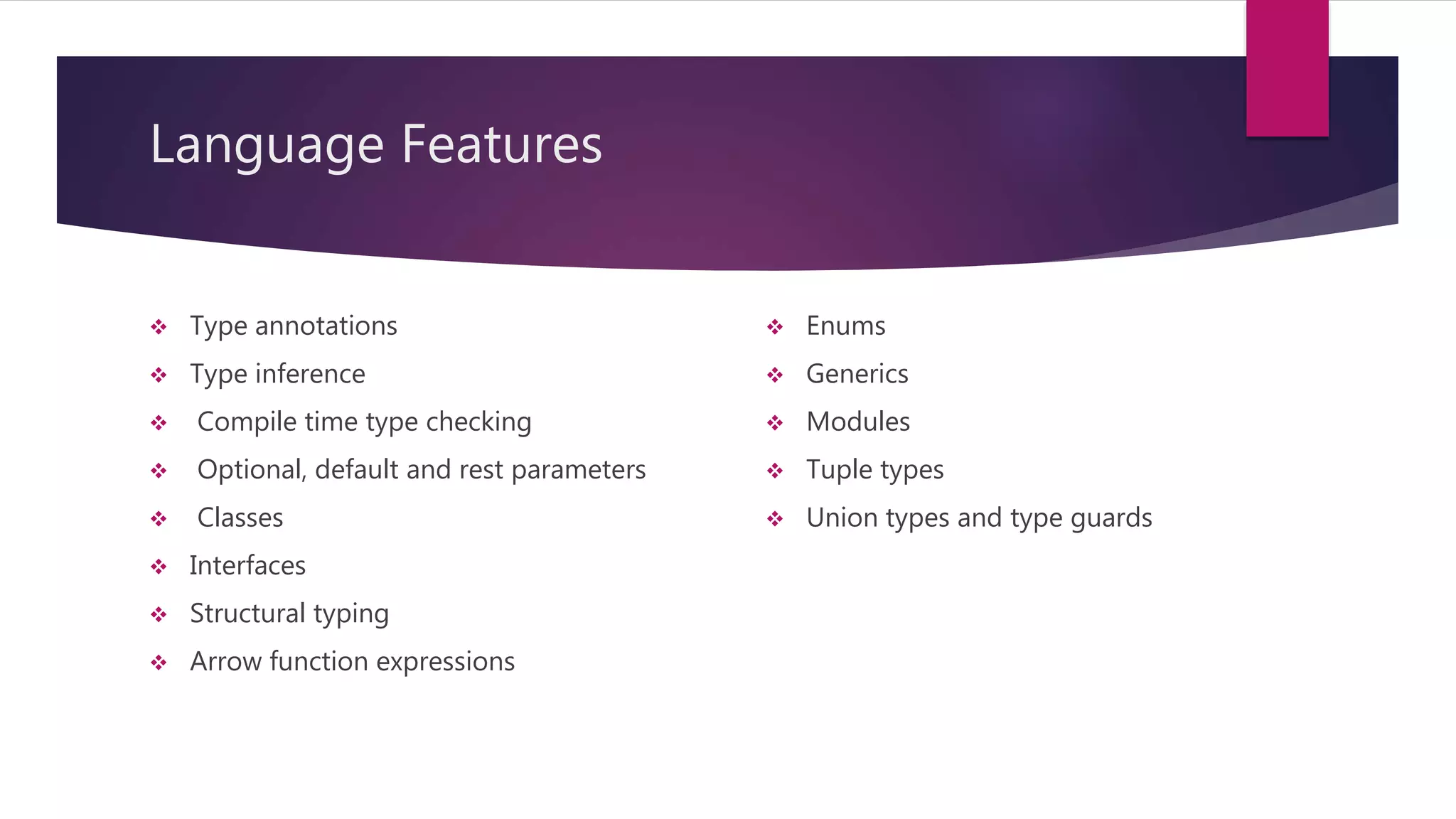 Language Features  Type annotations  Type inference  Compile time type checking  Optional, default and rest parameters  Classes  Interfaces  Structural typing  Arrow function expressions  Enums  Generics  Modules  Tuple types  Union types and type guards 