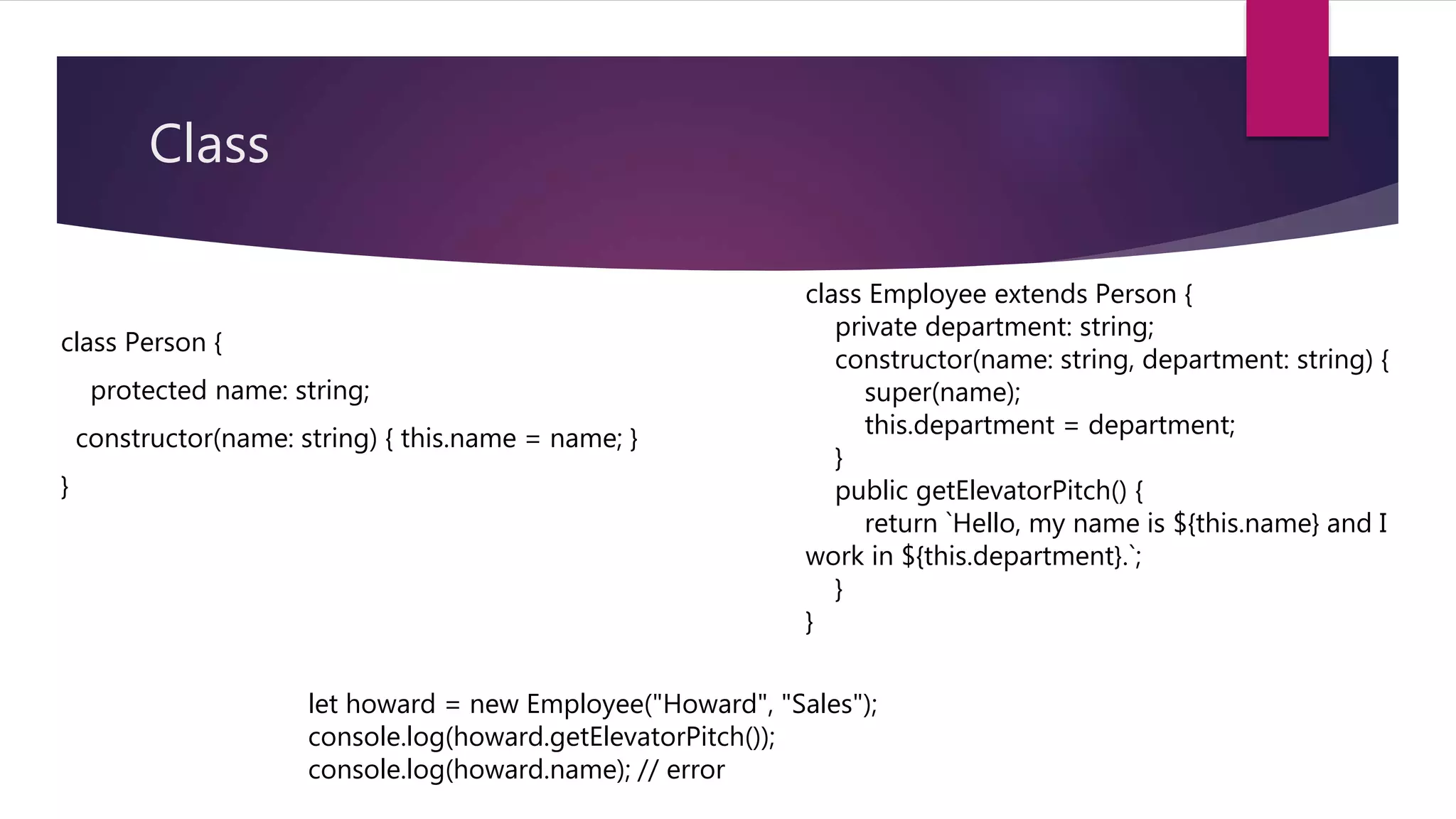 Class class Person { protected name: string; constructor(name: string) { this.name = name; } } class Employee extends Person { private department: string; constructor(name: string, department: string) { super(name); this.department = department; } public getElevatorPitch() { return `Hello, my name is ${this.name} and I work in ${this.department}.`; } } let howard = new Employee("Howard", "Sales"); console.log(howard.getElevatorPitch()); console.log(howard.name); // error 