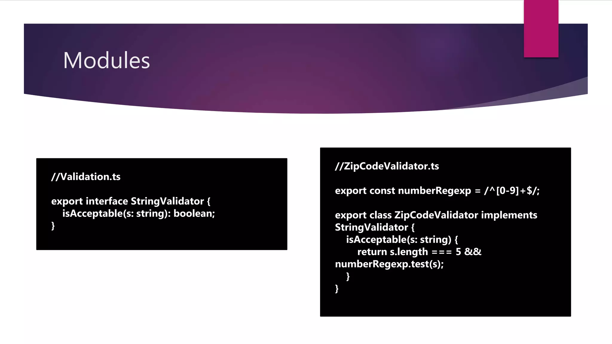 Modules //Validation.ts export interface StringValidator { isAcceptable(s: string): boolean; } //ZipCodeValidator.ts export const numberRegexp = /^[0-9]+$/; export class ZipCodeValidator implements StringValidator { isAcceptable(s: string) { return s.length === 5 && numberRegexp.test(s); } } 