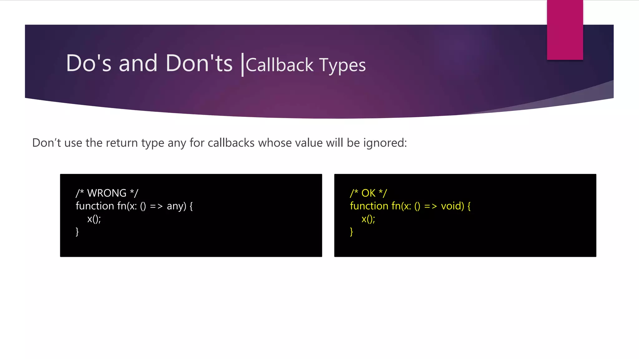 Do's and Don'ts |Callback Types Don’t use the return type any for callbacks whose value will be ignored: /* WRONG */ function fn(x: () => any) { x(); } /* OK */ function fn(x: () => void) { x(); } 