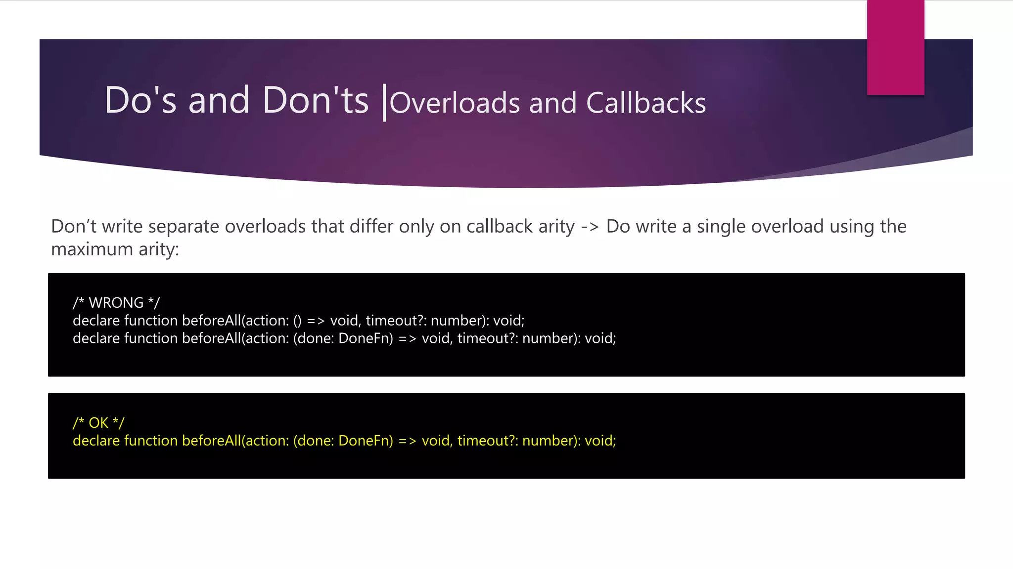 Do's and Don'ts |Overloads and Callbacks Don’t write separate overloads that differ only on callback arity -> Do write a single overload using the maximum arity: /* WRONG */ declare function beforeAll(action: () => void, timeout?: number): void; declare function beforeAll(action: (done: DoneFn) => void, timeout?: number): void; /* OK */ declare function beforeAll(action: (done: DoneFn) => void, timeout?: number): void; 