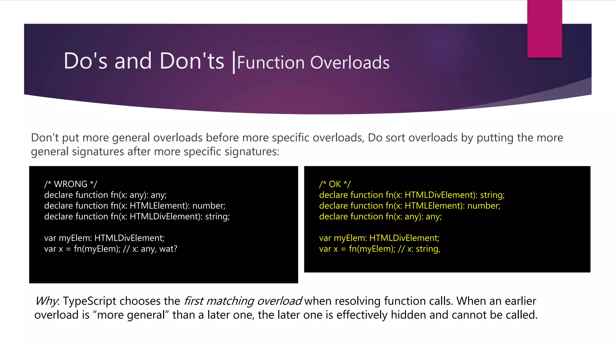 Do's and Don'ts |Function Overloads Don’t put more general overloads before more specific overloads, Do sort overloads by putting the more general signatures after more specific signatures: /* WRONG */ declare function fn(x: any): any; declare function fn(x: HTMLElement): number; declare function fn(x: HTMLDivElement): string; var myElem: HTMLDivElement; var x = fn(myElem); // x: any, wat? /* OK */ declare function fn(x: HTMLDivElement): string; declare function fn(x: HTMLElement): number; declare function fn(x: any): any; var myElem: HTMLDivElement; var x = fn(myElem); // x: string, Why: TypeScript chooses the first matching overload when resolving function calls. When an earlier overload is “more general” than a later one, the later one is effectively hidden and cannot be called. 