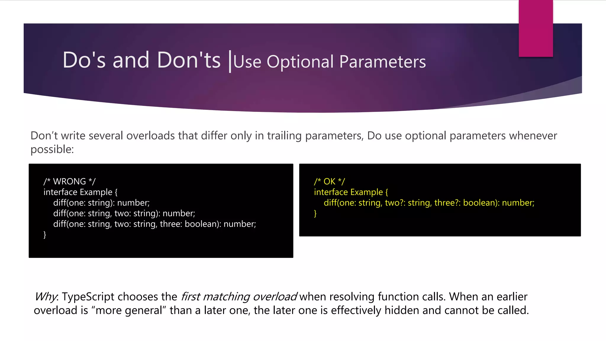 Do's and Don'ts |Use Optional Parameters Don’t write several overloads that differ only in trailing parameters, Do use optional parameters whenever possible: /* WRONG */ interface Example { diff(one: string): number; diff(one: string, two: string): number; diff(one: string, two: string, three: boolean): number; } /* OK */ interface Example { diff(one: string, two?: string, three?: boolean): number; } Why: TypeScript chooses the first matching overload when resolving function calls. When an earlier overload is “more general” than a later one, the later one is effectively hidden and cannot be called. 