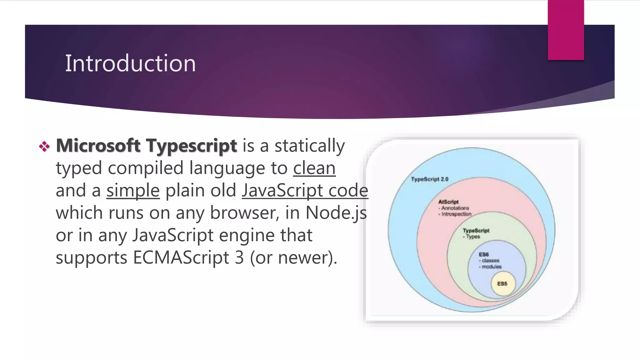 Introduction  Microsoft Typescript is a statically typed compiled language to clean and a simple plain old JavaScript code which runs on any browser, in Node.js or in any JavaScript engine that supports ECMAScript 3 (or newer). 