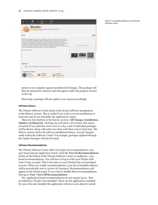      .


                                                                                Figure 5.4: Installing Software via the Ubuntu
                                                                                Software Center.




  protect your computer against unauthorized changes. e package will
  then be queued for removal, and will appear under the progress section
  in the top.

  Removing a package will also update your menus accordingly.

Software history

e Ubuntu Soware Center keeps track of past soware management
in the History section. is is useful if you wish to revert installations or
removals and do not remember the application’s name.
   ere are four buons in the history section—All Changes, Installations,
Updates and Removals. Clicking one will show a list of days that action
occurred. If you click the arrow next to a day, a list of individual packages
will be shown, along with what was done with them and at what time. e
History section shows all soware installation history, not just changes
made within the Soware Center. For example, packages updated through
the Update Manager will also be listed.

Software Recommendations

e Ubuntu Soware Center oﬀers two types of recommendations—per
user based and per application based. Click the Turn On Recommendations
buon at the boom of the Ubuntu Soware Center to enable per—user
based recommendations. You will have to log in with your Ubuntu So-
ware Center account. is is the same as your Ubuntu One or Launchpad
account. When you enable recommendations, your list of installed soware
will be periodically sent to servers of Canonical. Recommendations will
appear in the boom panel. If you want to disable these recommendations
then go to View ‣ Turn Oﬀ Recommendations.
   Per—application based recommendations do not require log in. ey
are labeled as “People Also Installed.” ese are the applications installed
by users who also installed the application which you are about to install.
 