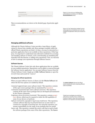   


                                                                                   Figure 5.5: You can turn on Software Rec-
                                                                                   ommendations via clicking on the Turn On
                                                                                   Recommendations button.




ese recommendations are shown in the detailed page of particular appli-
cation.

                                                                                   Figure 5.6: The “People Also Installed” section
                                                                                   shows applications installed by users who also
                                                                                   installed the application which you are about to
                                                                                   install.




Managing additional software

Although the Ubuntu Soware Center provides a large library of appli-
cations to choose from, initially only those packages available within the
oﬃcial Ubuntu repositories are listed. At times, you may be interested in a
particular application that is not available in these repositories. If this hap-
pens, it is important to understand some alternative methods for accessing
and installing soware in Ubuntu, such as downloading an installation ﬁle
manually from the Internet, or adding extra repositories. First, we will look
at how to manage your repositories through Soware Sources.

Software Sources

e Ubuntu Soware Center lists only those applications that are available
in your enabled repositories. Repositories can be added or removed through
the Soware Sources application. You can open Soware Sources from the
Ubuntu Soware Center. Simply go to Edit ‣ Soware Sources or open the
 (Alt key) and search for “sources.”

Managing the oﬃcial repositories

When you open Soware Sources, it shows you the Ubuntu Soware tab
where the ﬁrst four options are enabled by default.                                The Ubuntu Software tab lists the oﬃcial
                                                                                   Ubuntu repositories, each containing diﬀerent
                                                                                   types of packages.
Canonical-supported open source soware (main) is repository contains
   all the open-source packages that are maintained by Canonical.
Community-maintained open source soware (universe) is repository
   contains all the open-source packages that are developed and maintained
   by the Ubuntu community.
Proprietary drivers for devices (restricted) is repository contains propri-       Closed-source packages are sometimes
   etary drivers, which may be required to utilize the full capabilities of        referred to as non-free. This is a reference to
                                                                                   freedom of speech, rather than monetary cost.
   some of your devices or hardware.                                               Payment is not required to use these packages.
Soware restricted by copyright or legal issues (multiverse) is repository
   contains soware that may be protected from use in some states or
   countries by copyright or licensing laws. By using this repository you
   assume responsibility for the usage of any packages that you install.
Source code is repository contains the source code that is used to build
   the soware packages from some of the other repositories. e Source
 