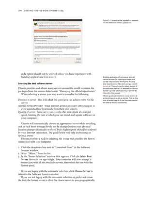      .


                                                                                 Figure 5.7: Drivers can be installed or removed
                                                                                 via the Additional Drivers application.




   code option should not be selected unless you have experience with
   building applications from source.                                            Building applications from source is an ad-
                                                                                 vanced process for creating packages, and
                                                                                 usually only concerns developers. You may
Selecting the best software server                                               also require source ﬁles when using a custom
                                                                                 kernel, or if trying to use the latest version of
Ubuntu provides and allows many servers around the world to mirror the           an application before it is released for Ubuntu.
packages from the sources listed under “Managing the oﬃcial repositories.”       As this is a more advanced area, it will not be
                                                                                 covered in this manual.
   When selecting a server, you may want to consider the following:
                                                                                 Ubuntu grants permission to many servers all
                                                                                 across the world to act as mirrors. That is, they
Distance to server. is will aﬀect the speed you can achieve with the ﬁle        host an exact copy of all the ﬁles contained in
   server.                                                                       the oﬃcial Ubuntu repositories.

Internet Service Provider. Some Internet service providers oﬀer cheaper, or
   even unlimited free downloads from their own servers.
ality of server. Some servers may only oﬀer downloads at a capped
   speed, limiting the rate at which you can install and update soware on
   your computer.

   Ubuntu will automatically choose an appropriate server while installing,
and as such these seings should not be changed unless your physical
location changes drastically or if you feel a higher speed should be achieved
by your Internet connection. e guide below will help in choosing an
optimal server.
   Ubuntu provides a tool for selecting the server that provides the fastest
connection with your computer.

. Click the dropdown box next to “Download from:” in the Soware
   Sources window.
. Select “Other…” from the list.
. In the “Server Selection” window that appears. Click the Select Best
   Server buon in the upper right. Your computer will now aempt a
   connection with all the available servers, then select the one with the
   fastest speed.

   If you are happy with the automatic selection, click Choose Server to
return to the Soware Sources window.
   If you are not happy with the automatic selection or prefer not to use
the tool, the fastest server is oen the closest server to you geographically.
 