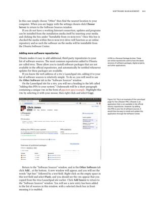  


In this case simply choose “Other” then ﬁnd the nearest location to your
computer. When you are happy with the seings chosen click Choose
Server to return to the Soware Sources window.
   If you do not have a working Internet connection, updates and programs
can be installed from the installation media itself by inserting your media
and clicking the box under “Installable from /.” Once this box is
checked the media within the/ drive will function as an online
repository and as such the soware on the media will be installable from
the Ubuntu Soware Center.

Adding more software repositories

Ubuntu makes it easy to add additional, third-party repositories to your        A PPA is a Personal Package Archive. These
list of soware sources. e most common repositories added to Ubuntu            are online repositories used to host the latest
                                                                                versions of software packages, digital projects,
are called s. ese allow you to install soware packages that are not        and other applications.
available in the oﬃcial repositories, and automatically be notiﬁed whenever
updates for these packages are available.
    If you know the web address of a ’s Launchpad site, adding it to your
list of soware sources is relatively simple. To do so, you will need to use
the Other Soware tab in the “Soware Sources” window.
    On the Launchpad site for a , you will see a heading to the le called
“Adding this PPA to your system.” Underneath will be a short paragraph
containing a unique  in the form of ppa:test-ppa/example. Highlight this
 by selecting it with your mouse, then right-click and select Copy.

                                                                                Figure 5.8: This is an example of the Launchpad
                                                                                page for the Lifesaver PPA. Lifesaver is an
                                                                                application that is not available in the oﬃcial
                                                                                Ubuntu repositories. However, by adding
                                                                                this PPA to your list of software sources, it
                                                                                would then be easy to install and update this
                                                                                application through the Software Center.




    Return to the “Soware Sources” window, and in the Other Soware tab
click Add… at the boom. A new window will appear, and you will see the
words “Apt line:” followed by a text ﬁeld. Right-click on the empty space in
this text ﬁeld and select Paste, and you should see the  appear that you
copied from the s Launchpad site earlier. Click Add Source to return to
the “Soware Sources” window. You will see a new entry has been added
to the list of sources in this window, with a selected check box in front
meaning it is enabled.
 