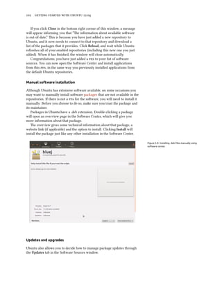      .


    If you click Close in the boom right corner of this window, a message
will appear informing you that “e information about available soware
is out-of-date.” is is because you have just added a new repository to
Ubuntu, and it now needs to connect to that repository and download a
list of the packages that it provides. Click Reload, and wait while Ubuntu
refreshes all of your enabled repositories (including this new one you just
added). When it has ﬁnished, the window will close automatically.
    Congratulations, you have just added a  to your list of soware
sources. You can now open the Soware Center and install applications
from this , in the same way you previously installed applications from
the default Ubuntu repositories.

Manual software installation

Although Ubuntu has extensive soware available, on some occasions you
may want to manually install soware packages that are not available in the
repositories. If there is not a  for the soware, you will need to install it
manually. Before you choose to do so, make sure you trust the package and
its maintainer.
    Packages in Ubuntu have a .deb extension. Double-clicking a package
will open an overview page in the Soware Center, which will give you
more information about that package.
    e overview gives some technical information about that package, a
website link (if applicable) and the option to install. Clicking Install will
install the package just like any other installation in the Soware Center.

                                                                                   Figure 5.9: Installing .deb ﬁles manually using
                                                                                   software center.




Updates and upgrades

Ubuntu also allows you to decide how to manage package updates through
the Updates tab in the Soware Sources window.
 