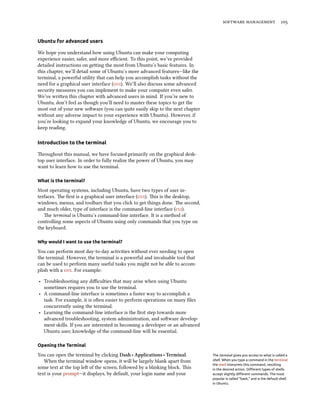   


Ubuntu for advanced users

We hope you understand how using Ubuntu can make your computing
experience easier, safer, and more eﬃcient. To this point, we’ve provided
detailed instructions on geing the most from Ubuntu’s basic features. In
this chapter, we’ll detail some of Ubuntu’s more advanced features—like the
terminal, a powerful utility that can help you accomplish tasks without the
need for a graphical user interface (). We’ll also discuss some advanced
security measures you can implement to make your computer even safer.
We’ve wrien this chapter with advanced users in mind. If you’re new to
Ubuntu, don’t feel as though you’ll need to master these topics to get the
most out of your new soware (you can quite easily skip to the next chapter
without any adverse impact to your experience with Ubuntu). However, if
you’re looking to expand your knowledge of Ubuntu, we encourage you to
keep reading.

Introduction to the terminal

roughout this manual, we have focused primarily on the graphical desk-
top user interface. In order to fully realize the power of Ubuntu, you may
want to learn how to use the terminal.

What is the terminal?

Most operating systems, including Ubuntu, have two types of user in-
terfaces. e ﬁrst is a graphical user interface (). is is the desktop,
windows, menus, and toolbars that you click to get things done. e second,
and much older, type of interface is the command-line interface ().
   e terminal is Ubuntu’s command-line interface. It is a method of
controlling some aspects of Ubuntu using only commands that you type on
the keyboard.

Why would I want to use the terminal?

You can perform most day-to-day activities without ever needing to open
the terminal. However, the terminal is a powerful and invaluable tool that
can be used to perform many useful tasks you might not be able to accom-
plish with a . For example:

‣ Troubleshooting any diﬃculties that may arise when using Ubuntu
  sometimes requires you to use the terminal.
‣ A command-line interface is sometimes a faster way to accomplish a
  task. For example, it is oen easier to perform operations on many ﬁles
  concurrently using the terminal.
‣ Learning the command-line interface is the ﬁrst step towards more
  advanced troubleshooting, system administration, and soware develop-
  ment skills. If you are interested in becoming a developer or an advanced
  Ubuntu user, knowledge of the command-line will be essential.

Opening the Terminal

You can open the terminal by clicking Dash ‣ Applications ‣ Terminal.         The terminal gives you access to what is called a
   When the terminal window opens, it will be largely blank apart from        shell. When you type a command in the terminal
                                                                              the shell interprets this command, resulting
some text at the top le of the screen, followed by a blinking block. is     in the desired action. Diﬀerent types of shells
text is your prompt—it displays, by default, your login name and your         accept slightly diﬀerent commands. The most
                                                                              popular is called “bash,” and is the default shell
                                                                              in Ubuntu.
 