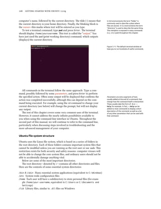      .


computer’s name, followed by the current directory. e tilde (~) means that      In GUI environments the term “folder” is
the current directory is your home directory. Finally, the blinking block is     commonly used to describe a place where
                                                                                 ﬁles are stored. In CLI environments the term
the cursor—this marks where text will be entered as you type.                    “directory” is used to describe the same thing.
   To test a terminal command, type pwd and press Enter. e terminal             This metaphor is exposed in many commands
should display /home/yourusername. is text is called the “output.” You          (i.e., cd or pwd) throughout this chapter.

have just used the pwd (print working directory) command, which outputs
(displays) the current directory.

                                                                                 Figure 5.11: The default terminal window al-
                                                                                 lows you to run hundreds of useful commands.




   All commands in the terminal follow the same approach: Type a com-
mand, possibly followed by some parameters, and press Enter to perform
the speciﬁed action. Oen some output will be displayed that conﬁrms the         Parameters are extra segments of text,
action was completed successfully, although this can depend on the com-          usually added at the end of a command, that
                                                                                 change how the command itself is interpreted.
mand being executed. For example, using the cd command to change your            These usually take the form of -h or --
current directory (see below) will change the prompt, but will not display       help, for example. In fact, --help can be
any output.                                                                      added to most commands to display a short
                                                                                 description of the command, as well as a list
   e rest of this chapter covers some very common uses of the terminal.         of any other parameters that can be used with
However, it cannot address the nearly inﬁnite possibilities available to         that command.
you when using the command-line interface in Ubuntu. roughout the
second part of this manual, we will continue to refer to the command line,
particularly when discussing steps involved in troubleshooting and the
more advanced management of your computer.

Ubuntu ﬁle system structure

Ubuntu uses the Linux ﬁle system, which is based on a series of folders in
the root directory. Each of these folders contains important system ﬁles that
cannot be modiﬁed unless you are running as the root user or use sudo. is
restriction exists for both security and safety reasons: computer viruses will
not be able to change the core system ﬁles, and ordinary users should not be
able to accidentally damage anything vital.
   Below are some of the most important directories.
   e root directory—denoted by /—contains all other directories and ﬁles.
Here are the contents of some essential system directories:

/bin & /sbin Many essential system applications (equivalent to C:Windows)
/etc  System-wide conﬁguration ﬁles
/home Each user will have a subdirectory to store personal ﬁles (for exam-
   ple /home/your-username, equivalent to C:Users or C:Documents and
   Settings)
/lib Library ﬁles, similar to .dll ﬁles on Windows
 